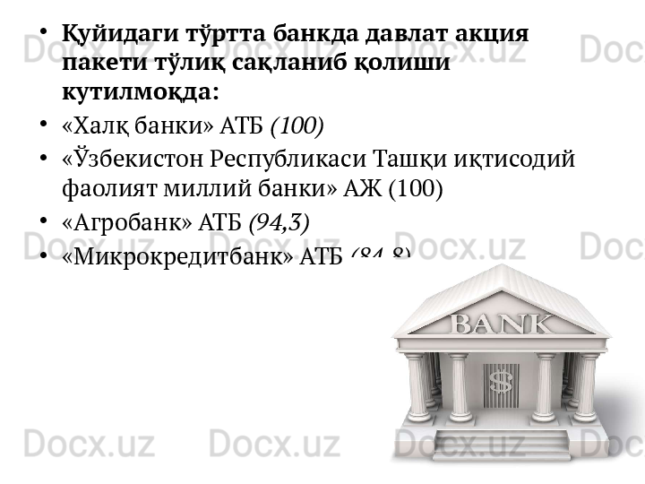 •
Қуйидаги тўртта банкда давлат акция 
пакети тўлиқ сақланиб қолиши 
кутилмоқда:
•
«Халқ банки» АТБ  (100)
•
«Ўзбекистон Республикаси Ташқи иқтисодий 
фаолият миллий банки» АЖ (100)
•
«Агробанк» АТБ  (94,3)
•
«Микрокредитбанк» АТБ  (84,8) 