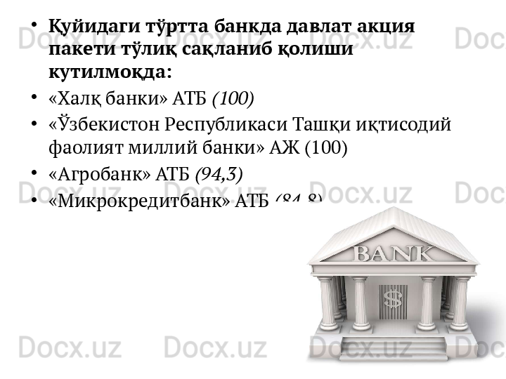•
Қуйидаги тўртта банкда давлат акция 
пакети тўлиқ сақланиб қолиши 
кутилмоқда:
•
«Халқ банки» АТБ  (100)
•
«Ўзбекистон Республикаси Ташқи иқтисодий 
фаолият миллий банки» АЖ (100)
•
«Агробанк» АТБ  (94,3)
•
«Микрокредитбанк» АТБ  (84,8)