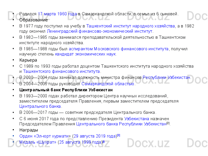 •
Родился  17 марта   1960	 года  в	 Самаркандской	 области,	 в семье	 из	 6 сыновей.
•
Образование
•
В	
 1977	 году	 поступил	 на	 учебу	 в  Ташкентский	 институт	 народного	 хозяйства ,	 а в 1982	 
году	
 окончил  Ленинградский	 финансово-экономический	 институт .
•
В	
 1982—1985	 годы	 занимался	 преподавательской	 деятельностью	 в Ташкентском	 
институте	
 народного	 хозяйства.
•
В	
 1985—1988	 годы	 был  аспирантом   Московского	 финансового	 института ,	 получил	 
научную	
 степень  кандидат	 экономических	 наук .
•
Карьера
•
С	
 1989	 по	 1993	 годы	 работал	 доцентом	 Ташкентского	 института	 народного	 хозяйства	 
и  Ташкентского	
 финансового	 института .
•
В	
 2000—2004	 годы	 занимал	 должность	 министра	 финансов  Республики	 Узбекистан .
•
В	
 2004—2006	 годы	 руководил  Самаркандской	 областью .
•
Центральный банк Республики Узбекистан
•
В	
 1993—2000	 годах	 работал	 директором	 Центра	 научных	 исследований,	 
заместителем	
 председателя	 Правления,	 первым	 заместителем	 председателя 
Центрального	
 банка .
•
В	
 2006—2017	 годы	 —	 советник	 председателя	 Центрального	 банка.
•
С	
 6 июня	 2017	 года	 по	 представлению  Президента   Узбекистана  назначен	 
Председателем	
 Правления  Центрального	 банка	 Республики	 Узбекистан [2]
.
•
Награды
•
Орден	
 «Эл-юрт	  хурмати »  ( 29	 августа   2019	 года ) [3]
•
Медаль	
 «Шухрат»  ( 25	 августа   1999	 года ) [4 