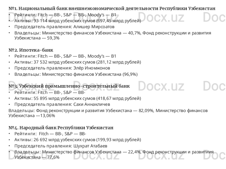 № 1. Национальный банк внешнеэкономической деятельности Республики Узбекистан
•
Рей ти нги :  Fitch — BB-, S&P — BB-, Moody’s — B1
•
Ак ти вы :  93 114 млрд узбекских сумов (697,45 млрд рублей)
•
Председатель правлени я:  Алишер Мирсоатов
•
Владельцы :  Министерство финансов Узбекистана — 40,7%, Фонд реконструкции и развития 
Узбекистана — 59,3%
№ 2. Ипотека-банк
•
Рей ти нги :  Fitch — BB-, S&P — BB-, Moody’s — B1
•
Ак ти вы :  37 532 млрд узбекских сумов (281,12 млрд рублей)
•
Председатель правлени я:  Элёр Иномжонов
•
Владельцы :  Министерство финансов Узбекистана (96,9%)
№ 3. Узбекский промышленно-строительный банк
•
Рей ти нги :  Fitch — BB-, S&P — BB-
•
Ак ти вы :  55 895 млрд узбекских сумов (418,67 млрд рублей)
•
Председатель правлени я:  Сахи Аннакличев
Владельц ы :  Фонд реконструкции и развития Узбекистана — 82,09%, Министерство финансов 
Узбекистана —13,06%
№ 4. Народный банк Республики Узбекистан
•
Рей ти нги :   Fitch — BB-, S&P — BB-
•
Ак ти вы :  26 692 млрд узбекских сумов (199,93 млрд рублей)
•
Председатель правлени я:  Шухрат Атабаев
•
Владельцы :  Министерство финансов Узбекистана — 22,4%, Фонд реконструкции и развитиия 
Узбекистана — 77,6% 