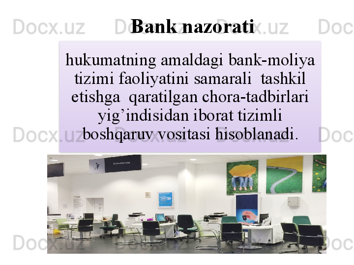 Bank nazorati  
hukumatning amaldagi bank-moliya 
tizimi faoliyatini samarali  tashkil 
etishga  qaratilgan chora-tadbirlari 
yig’indisidan iborat tizimli 
boshqaruv vositasi hisoblanadi.  