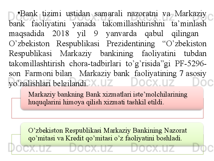 •
Bank  tizimi  ustidan  samarali  nazoratni  va  Markaziy 
bank  faoliyatini  yanada  takomillashtirishni  ta’minlash 
maqsadida  2018  yil  9  yanvarda  qabul  qilingan   
O’zbekiston  Respublikasi  Prezidentining  “O’zbekiston 
Respublikasi  Markaziy  bankining  faoliyatini  tubdan 
takomillashtirish  chora-tadbirlari  to’g’risida”gi  PF-5296-
son  Farmoni bilan   Markaziy bank  faoliyatining 7 asosiy 
yo’nalishlari belgilandi.
Markaziy bankning Bank xizmatlari iste’molchilarining 
huquqlarini himoya qilish xizmati tashkil etildi.
O’zbekiston Respublikasi Markaziy Bankining Nazorat 
qo’mitasi va Kredit qo’mitasi o’z faoliyatini boshladi.     