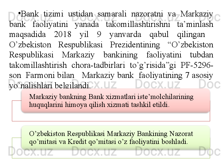 •
Bank  tizimi  ustidan  samarali  nazoratni  va  Markaziy 
bank  faoliyatini  yanada  takomillashtirishni  ta’minlash 
maqsadida  2018  yil  9  yanvarda  qabul  qilingan   
O’zbekiston  Respublikasi  Prezidentining  “O’zbekiston 
Respublikasi  Markaziy  bankining  faoliyatini  tubdan 
takomillashtirish  chora-tadbirlari  to’g’risida”gi  PF-5296-
son  Farmoni bilan   Markaziy bank  faoliyatining 7 asosiy 
yo’nalishlari belgilandi.
Markaziy bankning Bank xizmatlari iste’molchilarining 
huquqlarini himoya qilish xizmati tashkil etildi.
O’zbekiston Respublikasi Markaziy Bankining Nazorat 
qo’mitasi va Kredit qo’mitasi o’z faoliyatini boshladi.
