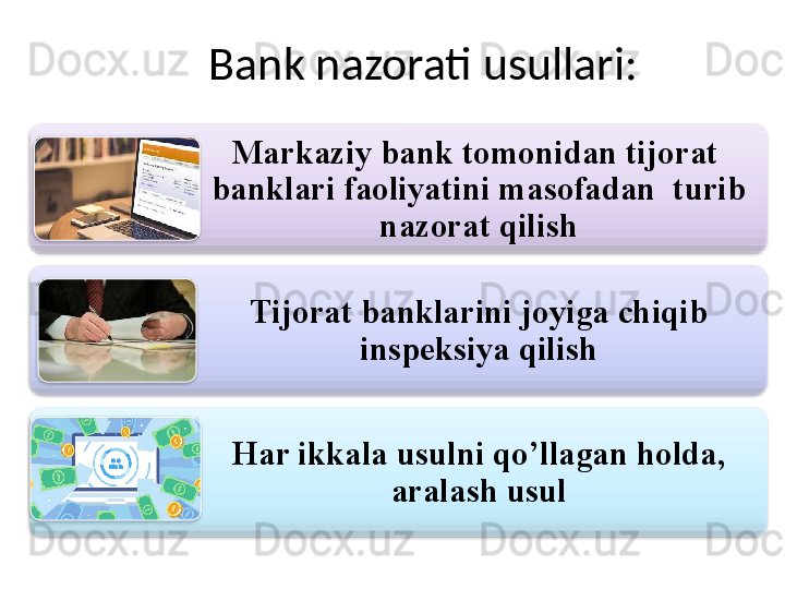 Bank nazorati usullari:
Markaziy bank tomonidan tijorat  
banklari faoliyatini masofadan  turib 
nazorat qilish
Tijorat banklarini joyiga chiqib 
inspeksiya qilish
Har ikkala usulni qo’llagan holda, 
aralash usul       