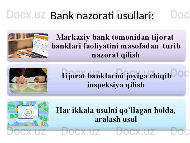 Bank nazorati usullari:
Markaziy bank tomonidan tijorat  
banklari faoliyatini masofadan  turib 
nazorat qilish
Tijorat banklarini joyiga chiqib 
inspeksiya qilish
Har ikkala usulni qo’llagan holda, 
aralash usul