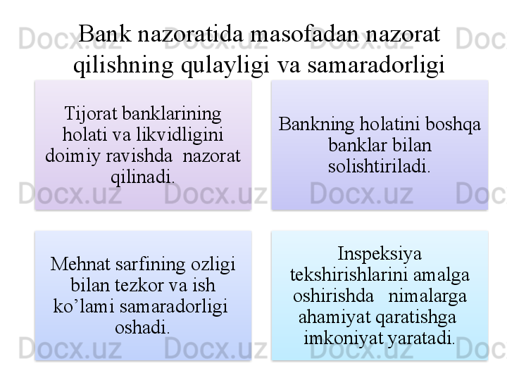 Bank nazoratida masofadan nazorat 
qilishning qulayligi va samaradorligi
Tijorat banklarining 
holati va likvidligini 
doimiy ravishda  nazorat 
qilinadi. Bankning holatini boshqa 
banklar bilan 
solishtiriladi .
Mehnat sarfining ozligi 
bilan tezkor va ish 
ko’lami samaradorligi  
oshadi. Inspeksiya 
tekshirishlarini amalga 
oshirishda   nimalarga 
ahamiyat qaratishga  
imkoniyat yaratadi.     