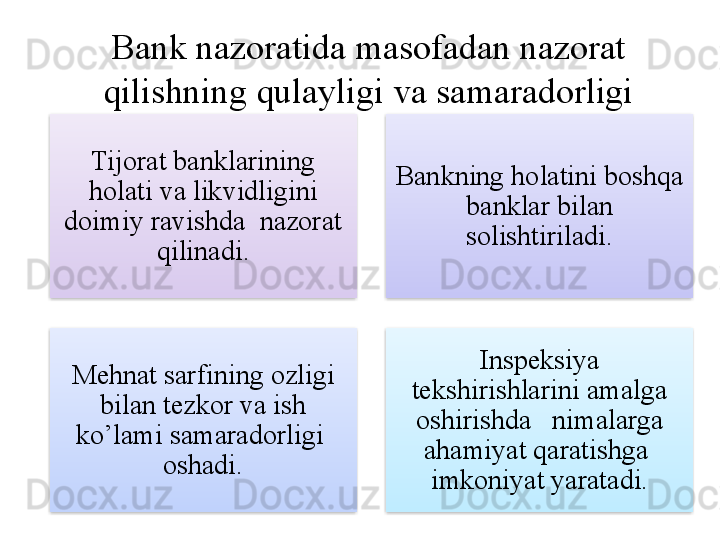 Bank nazoratida masofadan nazorat 
qilishning qulayligi va samaradorligi
Tijorat banklarining 
holati va likvidligini 
doimiy ravishda  nazorat 
qilinadi. Bankning holatini boshqa 
banklar bilan 
solishtiriladi .
Mehnat sarfining ozligi 
bilan tezkor va ish 
ko’lami samaradorligi  
oshadi. Inspeksiya 
tekshirishlarini amalga 
oshirishda   nimalarga 
ahamiyat qaratishga  
imkoniyat yaratadi.