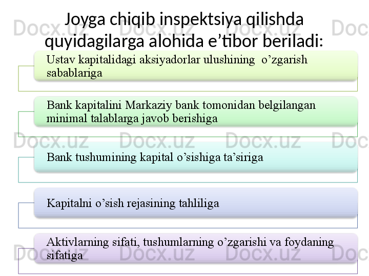 Joyga chiqib inspektsiya qilishda 
quyidagilarga alohida e’tibor beriladi:
Ustav kapitalidagi aksiyadorlar ulushining  o’zgarish 
sabablariga
Bank kapitalini Markaziy bank tomonidan belgilangan 
minimal talablarga javob berishiga
Bank tushumining kapital o’sishiga ta’siriga
Kapitalni o’sish rejasining tahliliga
Aktivlarning sifati, tushumlarning o’zgarishi va foydaning 
sifatiga           