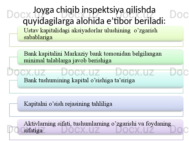 Joyga chiqib inspektsiya qilishda 
quyidagilarga alohida e’tibor beriladi:
Ustav kapitalidagi aksiyadorlar ulushining  o’zgarish 
sabablariga
Bank kapitalini Markaziy bank tomonidan belgilangan 
minimal talablarga javob berishiga
Bank tushumining kapital o’sishiga ta’siriga
Kapitalni o’sish rejasining tahliliga
Aktivlarning sifati, tushumlarning o’zgarishi va foydaning 
sifatiga