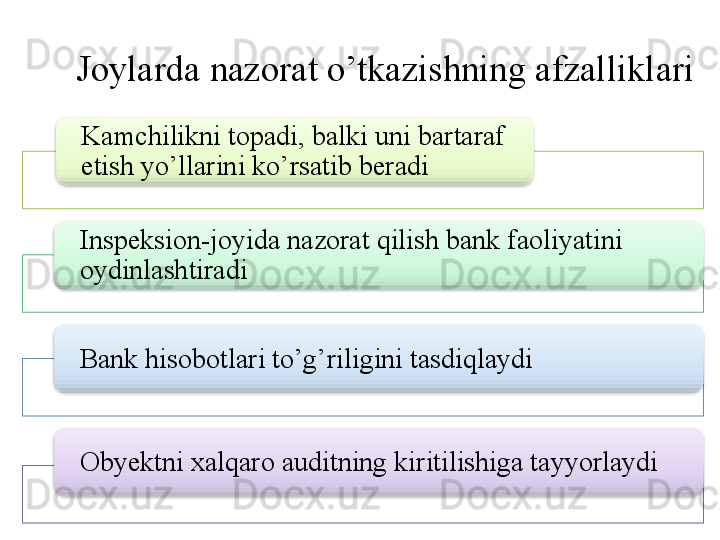 Joylarda nazorat o’tkazishning afzalliklari
Kamchilikni topadi, balki uni bartaraf 
etish yo’llarini ko’rsatib beradi
Inspeksion-joyida nazorat qilish bank faoliyatini 
oydinlashtiradi
Bank hisobotlari to’g’riligini tasdiqlaydi
Obyektni xalqaro auditning kiritilishiga tayyorlaydi         