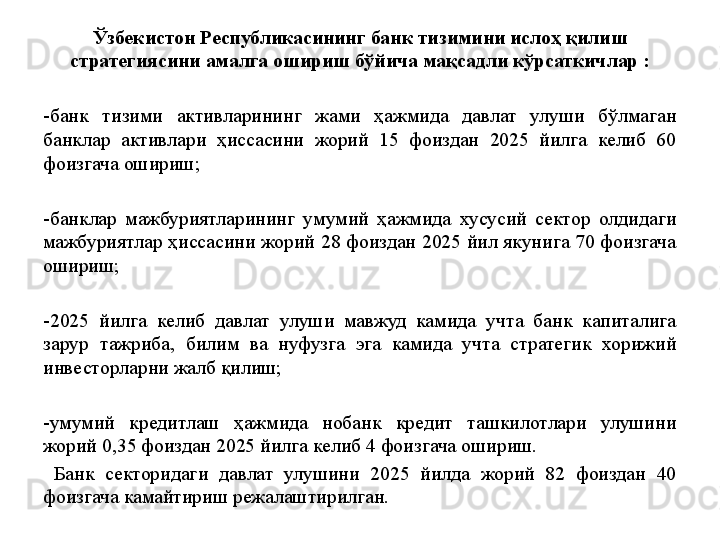 Ўзбекистон Республикасининг банк тизимини ислоҳ қилиш 
стратегиясини амалга ошириш бўйича мақсадли кўрсаткичлар :
-банк  тизими  активларининг  жами  ҳажмида  давлат  улуши  бўлмаган 
банклар  активлари  ҳиссасини  жорий  15  фоиздан  2025  йилга  келиб  60 
фоизгача ошириш;
-банклар  мажбуриятларининг  умумий  ҳажмида  хусусий  сектор  олдидаги 
мажбуриятлар ҳиссасини жорий 28 фоиздан 2025 йил якунига 70 фоизгача 
ошириш;
-2025  йилга  келиб  давлат  улуши  мавжуд  камида  учта  банк  капиталига 
зарур  тажриба,  билим  ва  нуфузга  эга  камида  учта  стратегик  хорижий 
инвесторларни жалб қилиш;
-умумий  кредитлаш  ҳажмида  нобанк  кредит  ташкилотлари  улушини 
жорий 0,35 фоиздан 2025 йилга келиб 4 фоизгача ошириш.
  Банк  секторидаги  давлат  улушини  2025  йилда  жорий  82  фоиздан  40 
фоизгача камайтириш режалаштирилган.