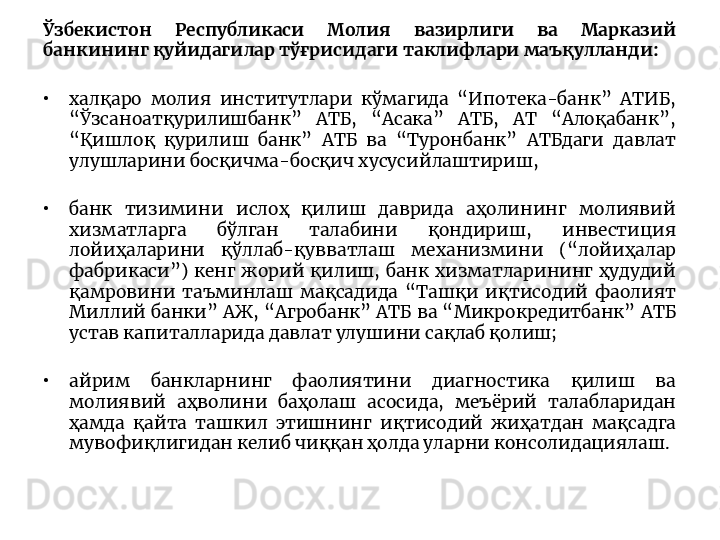 Ўзбекистон  Республикаси  Молия  вазирлиги  ва  Марказий 
банкининг қуйидагилар тўғрисидаги таклифлари маъқулланди:
•
халқаро  молия  институтлари  кўмагида  “Ипотека-банк”  АТИБ, 
“Ўзсаноатқурилишбанк”  АТБ,  “Асака”  АТБ,  АТ  “Алоқабанк”, 
“Қишлоқ  қурилиш  банк”  АТБ  ва  “Туронбанк”  АТБдаги  давлат 
улушларини босқичма-босқич хусусийлаштириш, 
•
банк  тизимини  ислоҳ  қилиш  даврида  аҳолининг  молиявий 
хизматларга  бўлган  талабини  қондириш,  инвестиция 
лойиҳаларини  қўллаб-қувватлаш  механизмини  (“лойиҳалар 
фабрикаси”)  кенг  жорий  қилиш,  банк  хизматларининг  ҳудудий 
қамровини  таъминлаш  мақсадида  “Ташқи  иқтисодий  фаолият 
Миллий  банки”  АЖ,  “Агробанк”  АТБ  ва  “Микрокредитбанк”  АТБ 
устав капиталларида давлат улушини сақлаб қолиш;
•
айрим  банкларнинг  фаолиятини  диагностика  қилиш  ва 
молиявий  аҳволини  баҳолаш  асосида,  меъёрий  талабларидан 
ҳамда  қайта  ташкил  этишнинг  иқтисодий  жиҳатдан  мақсадга 
мувофиқлигидан келиб чиққан ҳолда уларни консолидациялаш. 