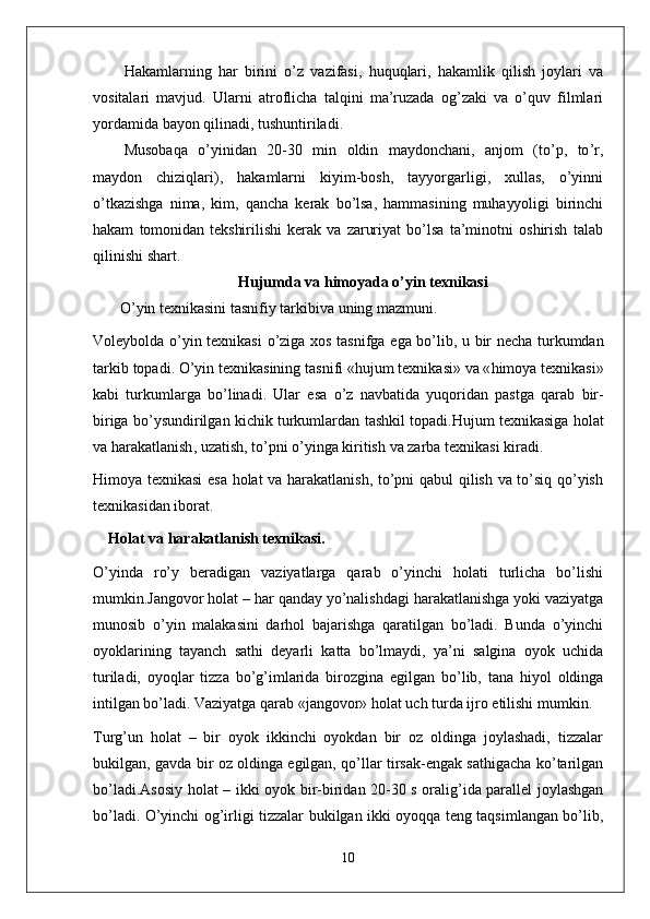 Hakamlarning   har   birini   o ’ z   vazifasi ,   huquqlari ,   hakamlik   qilish   joylari   va
vositalari   mavjud .   Ularni   atroflicha   talqini   ma ’ ruzada   og ’ zaki   va   o ’ quv   filmlari
yordamida   bayon   qilinadi ,  tushuntiriladi .
Musobaqa   o ’ yinidan   20-30   min   oldin   maydonchani ,   anjom   ( to ’ p ,   to ’ r ,
maydon   chiziqlari ),   hakamlarni   kiyim - bosh ,   tayyorgarligi ,   xullas ,   o ’ yinni
o ’ tkazishga   nima ,   kim ,   qancha   kerak   bo ’ lsa ,   hammasining   muhayyoligi   birinchi
hakam   tomonidan   tekshirilishi   kerak   va   zaruriyat   bo ’ lsa   ta ’ minotni   oshirish   talab
qilinishi   shart .
Hujumda   va   himoyada  o’yin texnikasi
    O ’ yin   texnikasini   tasnifiy   tarkibiva   uning   mazmuni .
Voleybolda   o ’ yin   texnikasi   o ’ ziga   xos   tasnifga   ega   bo ’ lib ,   u   bir   necha   turkumdan
tarkib   topadi .  O ’ yin   texnikasining   tasnifi  « hujum   texnikasi »  va  « himoya   texnikasi »
kabi   turkumlarga   bo ’ linadi .   Ular   esa   o ’ z   navbatida   yuqoridan   pastga   qarab   bir -
biriga   bo ’ ysundirilgan   kichik   turkumlardan   tashkil   topadi . Hujum   texnikasiga   holat
va   harakatlanish ,  uzatish ,  to ’ pni   o ’ yinga   kiritish   va   zarba   texnikasi   kiradi . 
Himoya texnikasi esa holat va harakatlanish, to’pni qabul qilish va to’siq qo’yish
texnikasidan iborat.
Holat va harakatlanish texnikasi .
O’yinda   ro’y   beradigan   vaziyatlarga   qarab   o’yinchi   holati   turlicha   bo’lishi
mumkin.Jangovor holat – har qanday yo’nalishdagi harakatlanishga yoki vaziyatga
munosib   o’yin   malakasini   darhol   bajarishga   qaratilgan   bo’ladi.   Bunda   o’yinchi
oyoklarining   tayanch   sathi   deyarli   katta   bo’lmaydi,   ya’ni   salgina   oyok   uchida
turiladi,   oyoqlar   tizza   bo’g’imlarida   birozgina   egilgan   bo’lib,   tana   hiyol   oldinga
intilgan bo’ladi. Vaziyatga qarab «jangovor» holat uch turda ijro etilishi mumkin.
Turg’un   holat   –   bir   oyok   ikkinchi   oyokdan   bir   oz   oldinga   joylashadi,   tizzalar
bukilgan, gavda bir oz oldinga egilgan, qo’llar tirsak-engak sathigacha ko’tarilgan
bo’ladi.Asosiy holat – ikki oyok bir-biridan 20-30 s oralig’ida parallel joylashgan
bo’ladi. O’yinchi og’irligi tizzalar bukilgan ikki oyoqqa teng taqsimlangan bo’lib,
10 