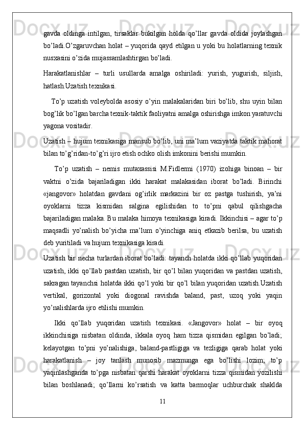 gavda   oldinga   intilgan,   tirsaklar   bukilgan   holda   qo’llar   gavda   oldida   joylashgan
bo’ladi.O’zgaruvchan holat – yuqorida qayd etilgan u yoki bu holatlarning texnik
nusxasini o’zida mujassamlashtirgan bo’ladi.
Harakatlanishlar   –   turli   usullarda   amalga   oshiriladi:   yurish,   yugurish,   siljish,
hatlash.Uzatish texnikasi. 
      To’p   uzatish   voleybolda   asosiy   o’yin  malakalaridan   biri   bo’lib,   shu   uyin  bilan
bog’lik bo’lgan barcha texnik-taktik faoliyatni amalga oshirishga imkon yaratuvchi
yagona vositadir.
Uzatish – hujum texnikasiga mansub bo’lib, uni ma’lum vaziyatda taktik mahorat
bilan to’g’ridan-to’g’ri ijro etish ochko olish imkonini berishi mumkin.
To’p   uzatish   –   nemis   mutaxassisi   M.Fidlermi   (1970)   izohiga   binoan   –   bir
vaktni   o’zida   bajariladigan   ikki   harakat   malakasidan   iborat   bo’ladi.   Birinchi
«jangovor»   holatdan   gavdani   og’irlik   markazini   bir   oz   pastga   tushirish,   ya’ni
oyoklarni   tizza   kismidan   salgina   egilishidan   to   to’pni   qabul   qilishgacha
bajariladigan malaka. Bu malaka himoya texnikasiga kiradi. Ikkinchisi – agar to’p
maqsadli   yo’nalish   bo’yicha   ma’lum   o’yinchiga   aniq   etkazib   berilsa,   bu   uzatish
deb yuritiladi va hujum texnikasiga kiradi.
Uzatish bir necha turlardan iborat bo’ladi: tayanch holatda ikki qo’llab yuqoridan
uzatish,  ikki  qo’llab  pastdan   uzatish,  bir   qo’l  bilan  yuqoridan  va  pastdan   uzatish,
sakragan tayanchsi  holatda ikki qo’l yoki bir qo’l bilan yuqoridan uzatish.Uzatish
vertikal,   gorizontal   yoki   diogonal   ravishda   baland,   past,   uzoq   yoki   yaqin
yo’nalishlarda ijro etilishi mumkin.
Ikki   qo’llab   yuqoridan   uzatish   texnikasi.   «Jangovor»   holat   –   bir   oyoq
ikkinchisiga   nisbatan   oldinda,   ikkala   oyoq   ham   tizza   qismidan   egilgan   bo’ladi;
kelayotgan   to’pni   yo’nalishiga,   baland-pastligiga   va   tezligiga   qarab   holat   yoki
harakatlanish   –   joy   tanlash   munosib   mazmunga   ega   bo’lishi   lozim;   to’p
yaqinlashganda   to’pga   nisbatan   qarshi   harakat   oyoklarni   tizza   qismidan   yozilishi
bilan   boshlanadi;   qo’llarni   ko’rsatish   va   katta   barmoqlar   uchburchak   shaklda
11 