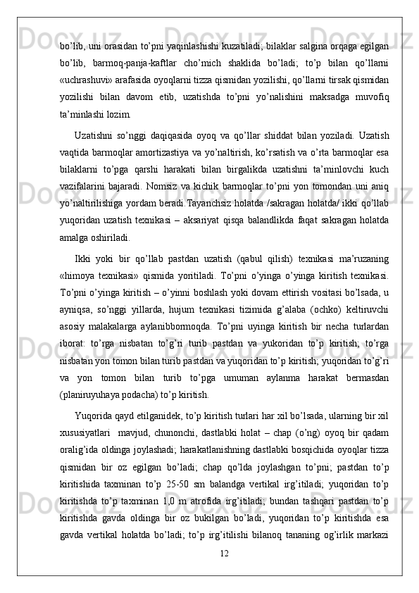 bo’lib, uni orasidan to’pni yaqinlashishi kuzatiladi; bilaklar salgina orqaga egilgan
bo’lib,   barmoq-panja-kaftlar   cho’mich   shaklida   bo’ladi;   to’p   bilan   qo’llarni
«uchrashuvi» arafasida oyoqlarni tizza qismidan yozilishi, qo’llarni tirsak qismidan
yozilishi   bilan   davom   etib,   uzatishda   to’pni   yo’nalishini   maksadga   muvofiq
ta’minlashi lozim. 
Uzatishni   so’nggi   daqiqasida   oyoq   va   qo’llar   shiddat   bilan   yoziladi.   Uzatish
vaqtida barmoqlar amortizastiya va yo’naltirish, ko’rsatish va o’rta barmoqlar esa
bilaklarni   to’pga   qarshi   harakati   bilan   birgalikda   uzatishni   ta’minlovchi   kuch
vazifalarini   bajaradi.   Nomsiz   va   kichik   barmoqlar   to’pni   yon   tomondan   uni   aniq
yo’naltirilishiga yordam beradi.Tayanchsiz holatda /sakragan holatda/ ikki qo’llab
yuqoridan   uzatish   texnikasi   –   aksariyat   qisqa   balandlikda   faqat   sakragan   holatda
amalga oshiriladi.
Ikki   yoki   bir   qo’llab   pastdan   uzatish   (qabul   qilish)   texnikasi   ma’ruzaning
«himoya   texnikasi»   qismida   yoritiladi.   To’pni   o’yinga   o’yinga   kiritish   texnikasi.
To’pni o’yinga kiritish – o’yinni boshlash yoki dovam ettirish vositasi bo’lsada, u
ayniqsa,   so’nggi   yillarda,   hujum   texnikasi   tizimida   g’alaba   (ochko)   keltiruvchi
asosiy   malakalarga   aylanibbormoqda.   To’pni   uyinga   kiritish   bir   necha   turlardan
iborat:   to’rga   nisbatan   to’g’ri   turib   pastdan   va   yukoridan   to’p   kiritish;   to’rga
nisbatan yon tomon bilan turib pastdan va yuqoridan to’p kiritish; yuqoridan to’g’ri
va   yon   tomon   bilan   turib   to’pga   umuman   aylanma   harakat   bermasdan
(planiruyuhaya podacha) to’p kiritish.
Yuqorida qayd etilganidek, to’p kiritish turlari har xil bo’lsada, ularning bir xil
xususiyatlari     mavjud,   chunonchi,   dastlabki   holat   –   chap   (o’ng)   oyoq   bir   qadam
oralig’ida oldinga joylashadi; harakatlanishning dastlabki bosqichida oyoqlar tizza
qismidan   bir   oz   egilgan   bo’ladi;   chap   qo’lda   joylashgan   to’pni;   pastdan   to’p
kiritishida   taxminan   to’p   25-50   sm   balandga   vertikal   irg’itiladi;   yuqoridan   to’p
kiritishda   to’p   taxminan   1,0   m   atrofida   irg’itiladi;   bundan   tashqari   pastdan   to’p
kiritishda   gavda   oldinga   bir   oz   bukilgan   bo’ladi,   yuqoridan   to’p   kiritishda   esa
gavda   vertikal   holatda   bo’ladi;   to’p   irg’itilishi   bilanoq   tananing   og’irlik   markazi
12 