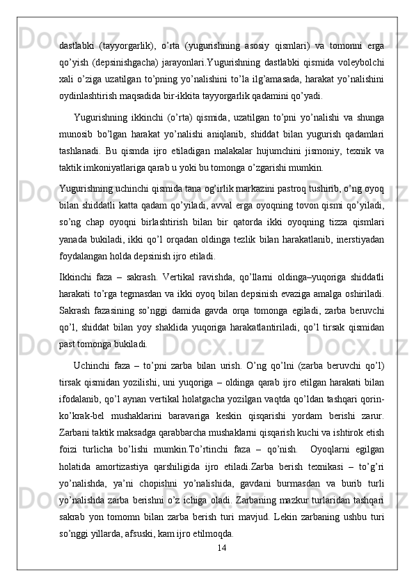 dastlabki   (tayyorgarlik),   o’rta   (yugurishning   asosiy   qismlari)   va   tomonni   erga
qo’yish   (depsinishgacha)   jarayonlari.Yugurishning   dastlabki   qismida   voleybolchi
xali   o’ziga   uzatilgan   to’pning   yo’nalishini   to’la   ilg’amasada,   harakat   yo’nalishini
oydinlashtirish maqsadida bir-ikkita tayyorgarlik qadamini qo’yadi.
Yugurishning   ikkinchi   (o’rta)   qismida,   uzatilgan   to’pni   yo’nalishi   va   shunga
munosib   bo’lgan   harakat   yo’nalishi   aniqlanib,   shiddat   bilan   yugurish   qadamlari
tashlanadi.   Bu   qismda   ijro   etiladigan   malakalar   hujumchini   jismoniy,   texnik   va
taktik imkoniyatlariga qarab u yoki bu tomonga o’zgarishi mumkin.
Yugurishning uchinchi qismida tana og’irlik markazini pastroq tushirib, o’ng oyoq
bilan shiddatli  katta qadam  qo’yiladi, avval erga oyoqning tovon qismi  qo’yiladi,
so’ng   chap   oyoqni   birlashtirish   bilan   bir   qatorda   ikki   oyoqning   tizza   qismlari
yanada   bukiladi,   ikki   qo’l   orqadan   oldinga   tezlik   bilan   harakatlanib,   inerstiyadan
foydalangan holda depsinish ijro etiladi.
Ikkinchi   faza   –   sakrash.   Vertikal   ravishda,   qo’llarni   oldinga–yuqoriga   shiddatli
harakati to’rga tegmasdan va ikki oyoq bilan depsinish evaziga amalga oshiriladi.
Sakrash   fazasining   so’nggi   damida   gavda   orqa   tomonga   egiladi,   zarba   beruvchi
qo’l,   shiddat   bilan   yoy   shaklida   yuqoriga   harakatlantiriladi,   qo’l   tirsak   qismidan
past tomonga bukiladi.
Uchinchi   faza   –   to’pni   zarba   bilan   urish.   O’ng   qo’lni   (zarba   beruvchi   qo’l)
tirsak   qismidan  yozilishi,   uni   yuqoriga  –  oldinga  qarab  ijro  etilgan   harakati   bilan
ifodalanib, qo’l aynan vertikal holatgacha yozilgan vaqtda qo’ldan tashqari qorin-
ko’krak-bel   mushaklarini   baravariga   keskin   qisqarishi   yordam   berishi   zarur.
Zarbani taktik maksadga qarabbarcha mushaklarni qisqarish kuchi va ishtirok etish
foizi   turlicha   bo’lishi   mumkin.To’rtinchi   faza   –   qo’nish.     Oyoqlarni   egilgan
holatida   amortizastiya   qarshiligida   ijro   etiladi.Zarba   berish   texnikasi   –   to’g’ri
yo’nalishda,   ya’ni   chopishni   yo’nalishida,   gavdani   burmasdan   va   burib   turli
yo’nalishda  zarba  berishni  o’z  ichiga  oladi.  Zarbaning  mazkur  turlaridan   tashqari
sakrab   yon   tomomn   bilan   zarba   berish   turi   mavjud.   Lekin   zarbaning   ushbu   turi
so’nggi yillarda, afsuski, kam ijro etilmoqda.    
14 