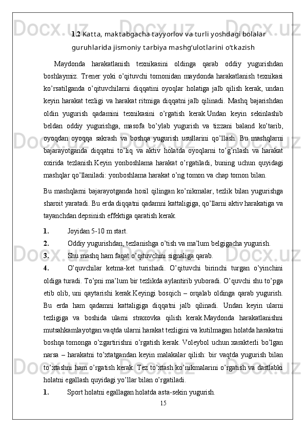 1.2  Kat t a, mak t abgacha t ay y orlov  v a t urli y oshdagi bolalar
guruhlarida jismoniy  t arbiy a mashg‘ulot larini o‘t k azish
Maydonda   harakatlanish   texnikasini   oldinga   qarab   oddiy   yugurishdan
boshlaymiz.   Trener   yoki   o’qituvchi   tomonidan   maydonda   harakatlanish   texnikasi
ko’rsatilganda   o’qituvchilarni   diqqatini   oyoqlar   holatiga   jalb   qilish   kerak,   undan
keyin harakat   tezligi  va  harakat   ritmiga diqqatni   jalb qilinadi.  Mashq  bajarishdan
oldin   yugurish   qadamini   texnikasini   o’rgatish   kerak.Undan   keyin   sekinlashib
beldan   oddiy   yugurishga,   masofa   bo’ylab   yugurish   va   tizzani   baland   ko’tarib,
oyoqdan   oyoqqa   sakrash   va   boshqa   yugurish   usullarini   qo’llash.   Bu   mashqlarni
bajarayotganda   diqqatni   to’liq   va   aktiv   holatda   oyoqlarni   to’g’rilash   va   harakat
oxirida   tezlanish.Keyin   yonboshlama   harakat   o’rgatiladi,   buning   uchun   quyidagi
mashqlar qo’llaniladi: yonboshlama harakat o’ng tomon va chap tomon bilan.
Bu mashqlarni bajarayotganda hosil qilingan ko’nikmalar, tezlik bilan yugurishga
sharoit yaratadi. Bu erda diqqatni qadamni kattaligiga, qo’llarni aktiv harakatiga va
tayanchdan depsinish effektiga qaratish kerak.
1. Joyidan 5-10 m start.
2. Oddiy yugurishdan, tezlanishga o’tish va ma’lum belgigacha yugurish.
3. Shu mashq ham faqat o’qituvchini signaliga qarab.
4. O’quvchilar   ketma-ket   turishadi.   O’qituvchi   birinchi   turgan   o’yinchini
oldiga turadi. To’pni ma’lum bir tezlikda aylantirib yuboradi. O’quvchi shu to’pga
etib  olib,   uni   qaytarishi   kerak.Keyingi   bosqich   –   orqalab   oldinga   qarab   yugurish.
Bu   erda   ham   qadamni   kattaligiga   diqqatni   jalb   qilinadi.   Undan   keyin   ularni
tezligiga   va   boshida   ularni   straxovka   qilish   kerak.Maydonda   harakatlanishni
mutsahkamlayotgan vaqtda ularni harakat tezligini va kutilmagan holatda harakatni
boshqa tomonga o’zgartirishni o’rgatish kerak. Voleybol uchun xarakterli bo’lgan
narsa   –   harakatni   to’xtatgandan   keyin   malakalar   qilish:   bir   vaqtda   yugurish   bilan
to’xtashni ham o’rgatish kerak. Tez to’xtash ko’nikmalarini o’rgatish va dastlabki
holatni egallash quyidagi yo’llar bilan o’rgatiladi.
1.  Sport holatni egallagan holatda asta-sekin yugurish.
15