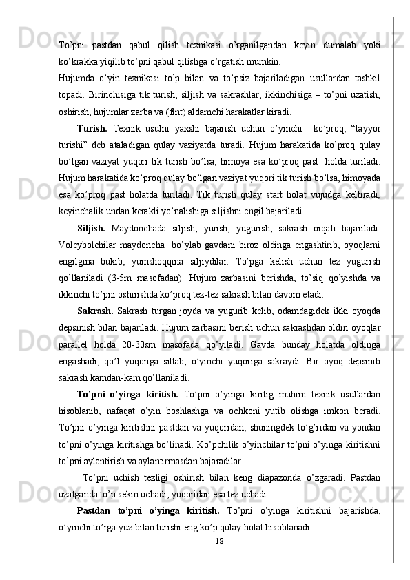 To’pni   pastdan   qabul   qilish   texnikasi   o’rganilgandan   keyin   dumalab   yoki
ko’krakka yiqilib to’pni qabul qilishga o’rgatish mumkin.
Hujumda   o’yin   texnikasi   to’p   bilan   va   to’psiz   bajariladigan   usullardan   tashkil
topadi.   Birinchisiga   tik   turish,   siljish   va   sakrashlar,   ikkinchisiga   –   to’pni   uzatish,
oshirish, hujumlar zarba va (fint) aldamchi harakatlar kiradi.
Turish.   Texnik   usulni   yaxshi   bajarish   uchun   o’yinchi     ko’proq,   “tayyor
turishi”   deb   ataladigan   qulay   vaziyatda   turadi.   Hujum   harakatida   ko’proq   qulay
bo’lgan   vaziyat   yuqori   tik   turish   bo’lsa,   himoya   esa   ko’proq   past     holda   turiladi.
Hujum harakatida ko’proq qulay bo’lgan vaziyat yuqori tik turish bo’lsa, himoyada
esa   ko’proq   past   holatda   turiladi.   Tik   turish   qulay   start   holat   vujudga   keltiradi,
keyinchalik undan kerakli yo’nalishiga siljishni engil bajariladi. 
Siljish.   Maydonchada   siljish,   yurish,   yugurish,   sakrash   orqali   bajariladi.
Voleybolchilar   maydoncha     bo’ylab   gavdani   biroz   oldinga   engashtirib,   oyoqlarni
engilgina   bukib,   yumshoqqina   siljiydilar.   To’pga   kelish   uchun   tez   yugurish
qo’llaniladi   (3-5m   masofadan).   Hujum   zarbasini   berishda,   to’siq   qo’yishda   va
ikkinchi to’pni oshirishda ko’proq tez-tez sakrash bilan davom etadi.
Sakrash.   Sakrash   turgan   joyda   va   yugurib   kelib,   odamdagidek   ikki   oyoqda
depsinish bilan bajariladi. Hujum zarbasini berish uchun sakrashdan oldin oyoqlar
parallel   holda   20-30sm   masofada   qo’yiladi.   Gavda   bunday   holatda   oldinga
engashadi,   qo’l   yuqoriga   siltab,   o’yinchi   yuqoriga   sakraydi.   Bir   oyoq   depsinib
sakrash kamdan-kam qo’llaniladi. 
To’pni   o’yinga   kiritish.   To’pni   o’yinga   kiritig   muhim   texnik   usullardan
hisoblanib,   nafaqat   o’yin   boshlashga   va   ochkoni   yutib   olishga   imkon   beradi.
To’pni   o’yinga  kiritishni  pastdan   va  yuqoridan,  shuningdek  to’g’ridan  va  yondan
to’pni o’yinga kiritishga bo’linadi. Ko’pchilik o’yinchilar to’pni o’yinga kiritishni
to’pni aylantirish va aylantirmasdan bajaradilar.
  To’pni   uchish   tezligi   oshirish   bilan   keng   diapazonda   o’zgaradi.   Pastdan
uzatganda to’p sekin uchadi, yuqoridan esa tez uchadi. 
Pastdan   to’pni   o’yinga   kiritish.   To’pni   o’yinga   kiritishni   bajarishda,
o’yinchi to’rga yuz bilan turishi eng ko’p qulay holat hisoblanadi. 
18 