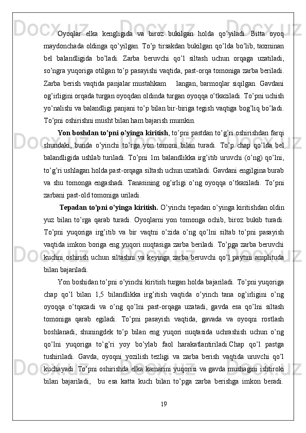 Oyoqlar   elka   kengligida   va   biroz   bukilgan   holda   qo’yiladi.   Bitta   oyoq
maydonchada oldinga qo’yilgan. To’p tirsakdan  bukilgan qo’lda bo’lib, taxminan
bel   balandligida   bo’ladi.   Zarba   beruvchi   qo’l   siltash   uchun   orqaga   uzatiladi,
so’ngra yuqoriga otilgan to’p pasayishi vaqtida, past-orqa tomoniga zarba beriladi.
Zarba   berish   vaqtida   panjalar   mustahkam         langan,   barmoqlar   siqilgan.   Gavdani
og’irligini orqada turgan oyoqdan oldinda turgan oyoqqa o’tkaziladi. To’pni uchish
yo’nalishi va balandligi panjani to’p bilan bir-biriga tegish vaqtiga bog’liq bo’ladi.
To’pni oshirishni musht bilan ham bajarish mumkin.  
Yon boshdan to’pni o’yinga kiritish , to’pni pastdan to’g’ri oshirishdan farqi
shundaki,   bunda   o’yinchi   to’rga   yon   tomoni   bilan   turadi.   To’p   chap   qo’lda   bel
balandligida ushlab turiladi. To’pni 1m balandlikka irg’itib uruvchi (o’ng)  qo’lni,
to’g’ri ushlagan holda past-orqaga siltash uchun uzatiladi. Gavdani engilgina burab
va   shu   tomonga   engashadi.   Tanasining   og’irligi   o’ng   oyoqqa   o’tkaziladi.   To’pni
zarbani past-old tomoniga uriladi.
  Tepadan to’pni o’yinga kiritish.  O’yinchi tepadan o’yinga kiritishdan oldin
yuz   bilan   to’rga   qarab   turadi.   Oyoqlarni   yon   tomonga   ochib,   biroz   bukib   turadi.
To’pni   yuqoriga   irg’itib   va   bir   vaqtni   o’zida   o’ng   qo’lni   siltab   to’pni   pasayish
vaqtida imkon boriga eng yuqori  nuqtasiga zarba beriladi. To’pga zarba beruvchi
kuchni   oshirish  uchun  siltashni  va  keyinga   zarba  beruvchi   qo’l  paytini  amplituda
bilan bajariladi.  
Yon boshidan to’pni o’yinchi kiritish turgan holda bajariladi. To’pni yuqoriga
chap   qo’l   bilan   1,5   bilandlikka   irg’itish   vaqtida   o’yinch   tana   og’irligini   o’ng
oyoqqa   o’tqazadi   va   o’ng   qo’lni   past-orqaga   uzatadi,   gavda   esa   qo’lni   siltash
tomoniga   qarab   egiladi.   To’pni   pasayish   vaqtida,   gavada   va   oyoqni   rostlash
boshlanadi,   shuningdek   to’p   bilan   eng   yuqori   nuqtasida   uchrashish   uchun   o’ng
qo’lni   yuqoriga   to’g’ri   yoy   bo’ylab   faol   harakatlantiriladi.Chap   qo’l   pastga
tushiriladi.   Gavda,   oyoqni   yozilish   tezligi   va   zarba   berish   vaqtida   uruvchi   qo’l
kuchayadi. To’pni oshirishda elka kamarini yuqorisi va gavda mushagini ishtiroki
bilan   bajariladi,     bu   esa   katta   kuch   bilan   to’pga   zarba   berishga   imkon   beradi.
19 