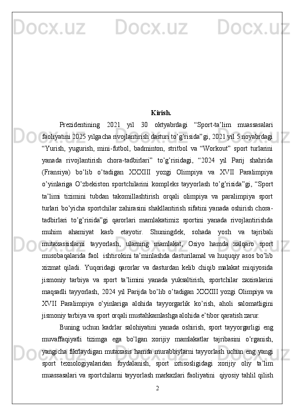 Kirish.
Prezidentining   2021   yil   30   oktyabrdagi   “Sport-ta’lim   muassasalari
faoliyatini 2025 yilgacha rivojlantirish dasturi to’g’risida”gi, 2021 yil 5 noyabrdagi
“Yurish,   yugurish,   mini-futbol,   badminton,   stritbol   va   “Workout”   sport   turlarini
yanada   rivojlantirish   chora-tadbirlari”   to’g’risidagi,   “2024   yil   Parij   shahrida
(Fransiya)   bo’lib   o’tadigan   XXXIII   yozgi   Olimpiya   va   XVII   Paralimpiya
o’yinlariga   O’zbekiston   sportchilarini   kompleks   tayyorlash   to’g’risida”gi,   “Sport
ta’limi   tizimini   tubdan   takomillashtirish   orqali   olimpiya   va   paralimpiya   sport
turlari bo’yicha sportchilar zahirasini shakllantirish sifatini yanada oshirish chora-
tadbirlari   to’g’risida”gi   qarorlari   mamlakatimiz   sportini   yanada   rivojlantirishda
muhim   ahamiyat   kasb   etayotir.   Shuningdek,   sohada   yosh   va   tajribali
mutaxassislarni   tayyorlash,   ularning   mamlakat,   Osiyo   hamda   xalqaro   sport
musobaqalarida faol   ishtirokini ta’minlashda dasturilamal va huquqiy asos bo’lib
xizmat   qiladi.   Yuqoridagi   qarorlar   va   dasturdan   kelib   chiqib   malakat   miqiyosida
jismoniy   tarbiya   va   sport   ta’limini   yanada   yuksaltirish,   sportchilar   zaxiralarini
maqsadli   tayyorlash,   2024   yil   Parijda   bo’lib   o’tadigan   XXXIII   yozgi   Olimpiya   va
XVII   Paralimpiya   o’yinlariga   alohida   tayyorgarlik   ko’rish,   aholi   salomatligini
jismoniy tarbiya va sport orqali mustahkamlashga alohida e’tibor qaratish zarur.
Buning   uchun   kadrlar   salohiyatini   yanada   oshirish,   sport   tayyorgarligi   eng
muvaffaqiyatli   tizimga   ega   bo’lgan   xorijiy   mamlakatlar   tajribasini   o’rganish,
yangicha fikrlaydigan mutaxasis  hamda murabbiylarni tayyorlash uchun eng yangi
sport   texnologiyalaridan   foydalanish,   sport   ixtisosligidagi   xorijiy   oliy   ta’lim
muassasalari  va sportchilarni  tayyorlash markazlari faoliyatini     qiyosiy tahlil qilish
2 