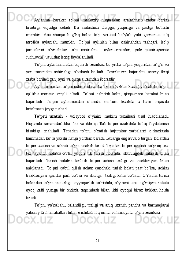 Aylanma   harakat   to’pni   markaziy   nuqtasidan   aralashtirib   zarba   berish
hisobiga   vujudga   keladi.   Bu   aralashish   chapga,   yuqoriga   va   pastga   bo’lishi
mumkin.   Ana   shunga   bog’liq   holda   to’p   vertikal   bo’ylab   yoki   gorizontal   o’q
atrofida   aylanishi   mumkin.   To’pni   aylinish   bilan   oshirishdan   tashqari,   ko’p
jamoalarni   o’yinchilari   to’p   oshirishni     aylantirmasdan,   yoki   planiruyushie
(uchuvchi) usulidan keng foydalaniladi. 
To’pni aylantirmasdan bajarish texnikasi bo’yicha to’pni yuqoridan to’g’ri va
yon   tomondan   oshirishga   o’xshash   bo’ladi.   Texnikasini   bajarishni   asosiy   farqi
zarba beriladigan joyni va qisqa siltashdan iboratdir
Aylantirmasdan to’pni oshirishda zarba berish (vektor kuchi) yo’nalishi to’pni
og’irlik   markazi   orqali   o’tadi.   To’pni   oshirish   kalta,   qisqa-qisqa   harakat   bilan
bajariladi.   To’pni   aylanmasdan   o’chishi   ma’lum   tezlikda   u   turni   orqasida
kutalmaan joyga tushadi.
To’pni   uzatish   -   voleybol   o’yinini   muhim   texnikasi   usul   hisoblanadi.
Hujumda   samaradorlikka     bir   va   ikki   qo’llab   to’pni   uzatishda   to’liq   foydalanish
hisobiga   erishiladi.   Tepadan   to’pni   o’zatish   hujumkor   zarbalarni   o’tkazishda
hammadan ko’ra yaxshi natija yordam beradi. Bularga eng avvalo turgan  holatdan
to’pni  uzatish  va sakrab to’pni  uzatish  kiradi.Tepadan to’pni  uzatish   ko’proq tez-
tez   tayanch   holatda-o’rta,   yuqori   tik   turish   holatida,   shuningdek   sakrash   bilan
bajariladi.   Turish   holatini   tanlash   to’pni   uchish   tezligi   va   traektoriyasi   bilan
aniqlanadi.   To’pni   qabul   qilish   uchun   qanchaki   turish   holati   past   bo’lsa,   uchish
traektoriyasi   qancha   past   bo’lsa   va   shunga     tezligi   katta   bo’ladi.   O’rtacha   turish
holatidan   to’pni   uzatishga   tayyorgarlik   ko’rishda,   o’yinchi   tana   og’irligini   ikkala
oyoq   kafti   yuziga   bir   tekisda   taqsimlash   bilan   ikki   oyoqni   biroz   bukkan   holda
turadi. 
To’pni   yo’nalishi,   balandligi,   tezligi   va   aniq   uzatish   pancha   va   barmoqlarni
yakuniy faol harakatlari bilan erishiladi.Hujumda va himoyada o’yin texnikasi.
21 