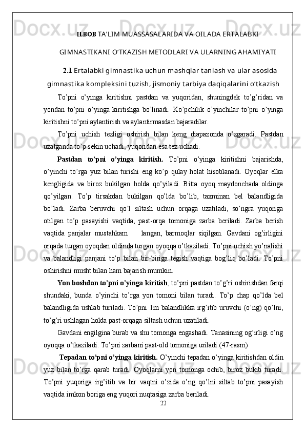 II.BOB  TA ’LI M MUA SSA SA LA RI DA  V A  OI LA DA  ERTA LA BKI
GI MNA STI KA NI  O‘TKA ZI SH METODLA RI  V A  ULA RN IN G A HA MI Y A TI
2.1  Ert alabk i gimnast ik a uchun mashqlar t anlash v a ular asosida
gimnast ik a k omplek sini t uzish, jismoniy  t arbiy a daqiqalarini o‘t k azish
To’pni   o’yinga   kiritishni   pastdan   va   yuqoridan,   shuningdek   to’g’ridan   va
yondan   to’pni   o’yinga   kiritishga   bo’linadi.   Ko’pchilik   o’yinchilar   to’pni   o’yinga
kiritishni to’pni aylantirish va aylantirmasdan bajaradilar. 
To’pni   uchish   tezligi   oshirish   bilan   keng   diapazonda   o’zgaradi.   Pastdan
uzatganda to’p sekin uchadi, yuqoridan esa tez uchadi. 
Pastdan   to’pni   o’yinga   kiritish.   To’pni   o’yinga   kiritishni   bajarishda,
o’yinchi   to’rga   yuz   bilan   turishi   eng   ko’p   qulay   holat   hisoblanadi.   Oyoqlar   elka
kengligida   va   biroz   bukilgan   holda   qo’yiladi.   Bitta   oyoq   maydonchada   oldinga
qo’yilgan.   To’p   tirsakdan   bukilgan   qo’lda   bo’lib,   taxminan   bel   balandligida
bo’ladi.   Zarba   beruvchi   qo’l   siltash   uchun   orqaga   uzatiladi,   so’ngra   yuqoriga
otilgan   to’p   pasayishi   vaqtida,   past-orqa   tomoniga   zarba   beriladi.   Zarba   berish
vaqtida   panjalar   mustahkam         langan,   barmoqlar   siqilgan.   Gavdani   og’irligini
orqada turgan oyoqdan oldinda turgan oyoqqa o’tkaziladi. To’pni uchish yo’nalishi
va   balandligi   panjani   to’p   bilan   bir-biriga   tegish   vaqtiga   bog’liq   bo’ladi.   To’pni
oshirishni musht bilan ham bajarish mumkin.  
Yon boshdan to’pni o’yinga kiritish , to’pni pastdan to’g’ri oshirishdan farqi
shundaki,   bunda   o’yinchi   to’rga   yon   tomoni   bilan   turadi.   To’p   chap   qo’lda   bel
balandligida ushlab turiladi. To’pni 1m balandlikka irg’itib uruvchi (o’ng)  qo’lni,
to’g’ri ushlagan holda past-orqaga siltash uchun uzatiladi. 
Gavdani engilgina burab va shu tomonga engashadi. Tanasining og’irligi o’ng
oyoqqa o’tkaziladi.  To’pni zarbani past-old tomoniga uriladi. (47-rasm)
  Tepadan to’pni o’yinga kiritish.  O’yinchi tepadan o’yinga kiritishdan oldin
yuz   bilan   to’rga   qarab   turadi.   Oyoqlarni   yon   tomonga   ochib,   biroz   bukib   turadi.
To’pni   yuqoriga   irg’itib   va   bir   vaqtni   o’zida   o’ng   qo’lni   siltab   to’pni   pasayish
vaqtida imkon boriga eng yuqori nuqtasiga zarba beriladi.
22 