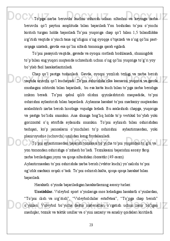   To’pga   zarba   beruvchi   kuchni   oshirish   uchun   siltashni   va   keyinga   zarba
beruvchi   qo’l   paytini   amplituda   bilan   bajariladi. Yon   boshidan   to’pni   o’yinchi
kiritish   turgan   holda   bajariladi.To’pni   yuqoriga   chap   qo’l   bilan   1,5   bilandlikka
irg’itish vaqtida o’yinch tana og’irligini o’ng oyoqqa o’tqazadi va o’ng qo’lni past-
orqaga uzatadi, gavda esa qo’lni siltash tomoniga qarab egiladi. 
To’pni pasayish vaqtida, gavada va oyoqni rostlash boshlanadi, shuningdek 
to’p bilan eng yuqori nuqtasida uchrashish uchun o’ng qo’lni yuqoriga to’g’ri yoy 
bo’ylab faol harakatlantiriladi. 
Chap   qo’l   pastga   tushiriladi.   Gavda,   oyoqni   yozilish   tezligi   va   zarba   berish
vaqtida uruvchi qo’l kuchayadi. To’pni oshirishda elka kamarini yuqorisi va gavda
mushagini ishtiroki bilan bajariladi,  bu esa katta kuch bilan to’pga zarba berishga
imkon   beradi.   To’pni   qabul   qilib   olishni   qiyinlashtirish   maqsadida,   to’pni
oshirishni aylantirish bilan bajariladi. Aylanma harakat to’pni markaziy nuqtasidan
aralashtirib zarba  berish  hisobiga  vujudga  keladi.  Bu  aralashish   chapga,  yuqoriga
va   pastga   bo’lishi   mumkin.   Ana   shunga   bog’liq   holda   to’p   vertikal   bo’ylab   yoki
gorizontal   o’q   atrofida   aylanishi   mumkin.   To’pni   aylinish   bilan   oshirishdan
tashqari,   ko’p   jamoalarni   o’yinchilari   to’p   oshirishni     aylantirmasdan,   yoki
planiruyushie (uchuvchi) usulidan keng foydalaniladi. 
To’pni aylantirmasdan bajarish texnikasi bo’yicha to’pni yuqoridan to’g’ri va 
yon tomondan oshirishga o’xshash bo’ladi. Texnikasini bajarishni asosiy farqi 
zarba beriladigan joyni va qisqa siltashdan iboratdir.(49-rasm)
Aylantirmasdan to’pni oshirishda zarba berish (vektor kuchi) yo’nalishi to’pni 
og’irlik markazi orqali o’tadi. To’pni oshirish kalta, qisqa-qisqa harakat bilan 
bajariladi.
Harakatli o’yinda bajariladigan harakatlarning asosiy turlari: 
Uzatishlar.  Voleybol sport o’yinlariga mos keladigan harakatli o’yinlardan,
“To’pni   ilish   va   irg’itish”,   “Voleybolchilar   estafetasi”,   “To’pga   chap   berish”
o’yinlari.   Voleybol   bo’yicha   dastur   materiallari   o’rgatish   uchun   zarur   bo’lgan
mashqlar, texnik va taktik usullar va o’yini nazariy va amaliy qoidalari kiritiladi. 
23 