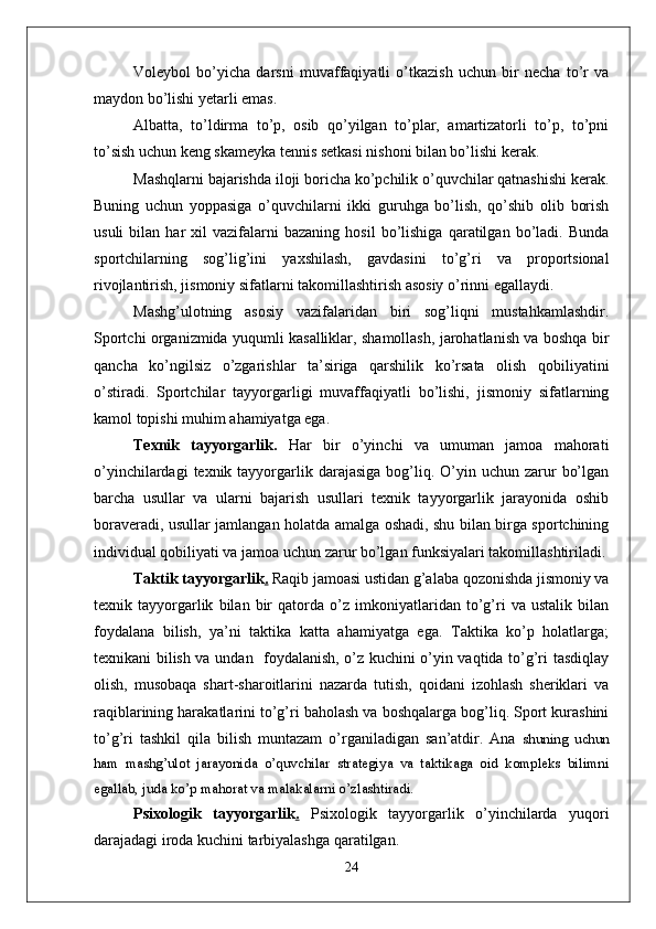 Voleybol   bo’yicha   darsni   muvaffaqiyatli   o’tkazish   uchun   bir   necha   to’r   va
maydon bo’lishi yetarli emas. 
Albatta,   to’ldirma   to’p,   osib   qo’yilgan   to’plar,   amartizatorli   to’p,   to’pni
to’sish uchun keng skameyka tennis setkasi nishoni bilan bo’lishi kerak. 
Mashqlarni bajarishda iloji boricha ko’pchilik o’quvchilar qatnashishi kerak.
Buning   uchun   yoppasiga   o’quvchilarni   ikki   guruhga   bo’lish,   qo’shib   olib   borish
usuli   bilan   har   xil   vazifalarni   bazaning   hosil   bo’lishiga   qaratilgan  bo’ladi.  Bunda
sportchilarning   sog’lig’ini   yaxshilash,   gavdasini   to’g’ri   va   proportsional
rivojlantirish, jismoniy sifatlarni takomillashtirish asosiy o’rinni egallaydi. 
Mashg’ulotning   asosiy   vazifalaridan   biri   sog’liqni   mustahkamlashdir.
Sportchi organizmida yuqumli kasalliklar, shamollash, jarohatlanish va boshqa bir
qancha   ko’ngilsiz   o’zgarishlar   ta’siriga   qarshilik   ko’rsata   olish   qobiliyatini
o’stiradi.   Sportchilar   tayyorgarligi   muvaffaqiyatli   bo’lishi,   jismoniy   sifatlarning
kamol topishi muhim ahamiyatga ega. 
Texnik   tayyorgarlik.   Har   bir   o’yinchi   va   umuman   jamoa   mahorati
o’yinchilardagi   texnik tayyorgarlik  darajasiga  bog’liq.  O’yin  uchun  zarur   bo’lgan
barcha   usullar   va   ularni   bajarish   usullari   texnik   tayyorgarlik   jarayonida   oshib
boraveradi, usullar jamlangan holatda amalga oshadi, shu bilan birga sportchining
individual qobiliyati va jamoa uchun zarur bo’lgan funksiyalari takomillashtiriladi.
Taktik tayyorgarlik .  Raqib jamoasi ustidan g’alaba qozonishda jismoniy va
texnik   tayyorgarlik   bilan   bir   qatorda   o’z   imkoniyatlaridan   to’g’ri   va   ustalik   bilan
foydalana   bilish,   ya’ni   taktika   katta   ahamiyatga   ega.   Taktika   ko’p   holatlarga;
texnikani bilish va undan   foydalanish, o’z kuchini o’yin vaqtida to’g’ri tasdiqlay
olish,   musobaqa   shart-sharoitlarini   nazarda   tutish,   qoidani   izohlash   sheriklari   va
raqiblarining harakatlarini to’g’ri baholash va boshqalarga bog’liq. Sport kurashini
to’g’ri   tashkil   qila   bilish   muntazam   o’rganiladigan   san’atdir.   Ana   shuning   uchun
ham   mashg’ulot   jarayonida   o’quvchilar   strategiya   va   taktikaga   oid   kompleks   bilimni
egallab, juda ko’p mahorat va malakalarni o’zlashtiradi. 
Psixologik   tayyorgarlik .   Psixologik   tayyorgarlik   o’yinchilarda   yuqori
darajadagi iroda kuchini tarbiyalashga qaratilgan.
24 