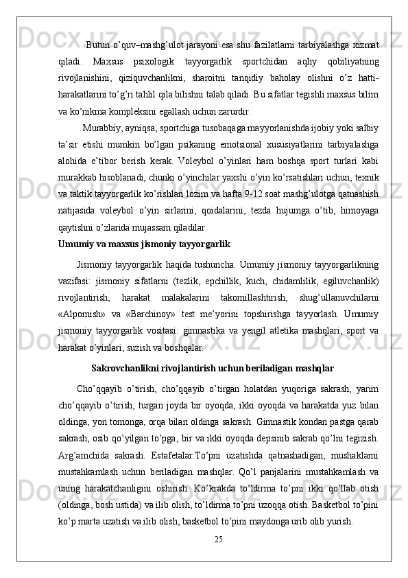   Butun o’quv–mashg’ulot jarayoni  esa  shu fazilatlarni  tarbiyalashga xizmat
qiladi.   Maxsus   psixologik   tayyorgarlik   sportchidan   aqliy   qobiliyatning
rivojlanishini,   qiziquvchanlikni,   sharoitni   tanqidiy   baholay   olishni   o’z   hatti-
harakatlarini to’g’ri tahlil qila bilishni talab qiladi. Bu sifatlar tegishli maxsus bilim
va ko’nikma kompleksini egallash uchun zarurdir. 
Murabbiy, ayniqsa, sportchiga tusobaqaga mayyorlanishda ijobiy yoki salbiy
ta’sir   etishi   mumkin   bo’lgan   psikaning   emotsional   xususiyatlarini   tarbiyalashga
alohida   e’tibor   berish   kerak.   Voleybol   o’yinlari   ham   boshqa   sport   turlari   kabi
murakkab hisoblanadi, chunki o’yinchilar yaxshi o’yin ko’rsatishlari uchun, texnik
va taktik tayyorgarlik ko’rishlari lozim va hafta 9-12 soat mashg’ulotga qatnashish
natijasida   voleybol   o’yin   sirlarini,   qoidalarini,   tezda   hujumga   o’tib,   himoyaga
qaytishni o’zlarida mujassam qiladilar
Umumiy va maxsus jismoniy tayyorgarlik
Jismoniy   tayyorgarlik   haqida   tushuncha.   Umumiy   jismoniy   tayyorgarlikning
vazifasi:   jismoniy   sifatlarni   (tezlik,   epchillik,   kuch,   chidamlilik,   egiluvchanlik)
rivojlantirish,   harakat   malakalarini   takomillashtirish,   shug’ullanuvchilarni
«Alpomish»   va   «Barchinoy»   test   me’yorini   topshirishga   tayyorlash.   Umumiy
jismoniy   tayyorgarlik   vositasi:   gimnastika   va   yengil   atletika   mashqlari,   sport   va
harakat o’yinlari, suzish va boshqalar.
       Sakrovchanlikni rivojlantirish uchun beriladigan mashqlar
Cho’qqayib   o’tirish,   cho’qqayib   o’tirgan   holatdan   yuqoriga   sakrash,   yarim
cho’qqayib  o’tirish,  turgan  joyda  bir  oyoqda,  ikki  oyoqda  va   harakatda   yuz  bilan
oldinga, yon tomonga, orqa bilan oldinga sakrash. Gimnastik kondan pastga qarab
sakrash, osib qo’yilgan to’pga, bir va ikki oyoqda depsinib sakrab qo’lni tegizish.
Arg’amchida   sakrash.   Estafetalar.To’pni   uzatishda   qatnashadigan,   mushaklarni
mustahkamlash   uchun   beriladigan   mashqlar.   Qo’l   panjalarini   mustahkamlash   va
uning   harakatchanligini   oshirish.   Ko’krakda   to’ldirma   to’pni   ikki   qo’llab   otish
(oldinga, bosh ustida) va ilib olish, to’ldirma to’pni uzoqqa otish. Basketbol to’pini
ko’p marta uzatish va ilib olish, basketbol to’pini maydonga urib olib yurish.
25 