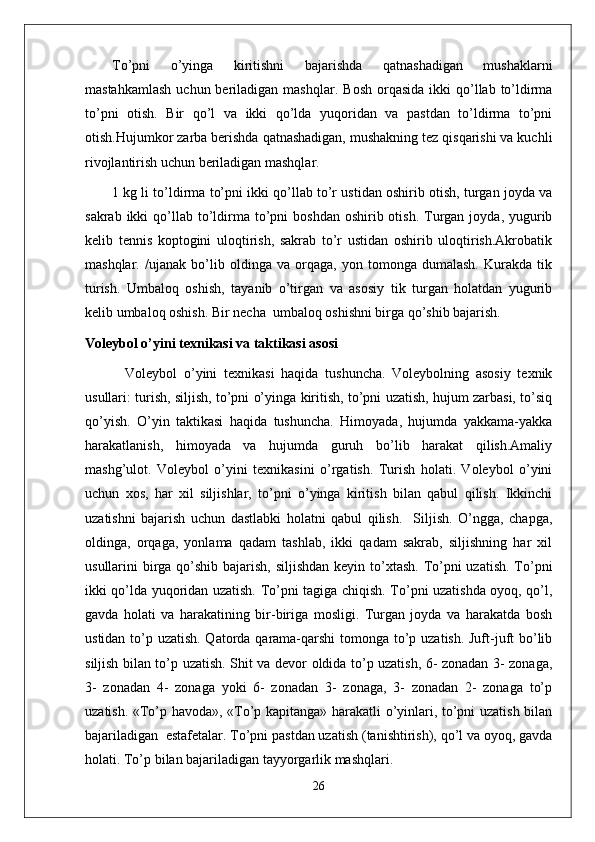 To’pni   o’yinga   kiritishni   bajarishda   qatnashadigan   mushaklarni
mastahkamlash   uchun beriladigan  mashqlar.   Bosh  orqasida  ikki  qo’llab to’ldirma
to’pni   otish.   Bir   qo’l   va   ikki   qo’lda   yuqoridan   va   pastdan   to’ldirma   to’pni
otish.Hujumkor zarba berishda qatnashadigan, mushakning tez qisqarishi va kuchli
rivojlantirish uchun beriladigan mashqlar. 
1 kg li to’ldirma to’pni ikki qo’llab to’r ustidan oshirib otish, turgan joyda va
sakrab  ikki  qo’llab  to’ldirma  to’pni   boshdan  oshirib otish.  Turgan  joyda, yugurib
kelib   tennis   koptogini   uloqtirish,   sakrab   to’r   ustidan   oshirib   uloqtirish.Akrobatik
mashqlar .   /ujanak   bo’lib   oldinga   va   orqaga,   yon   tomonga   dumalash.   Kurakda   tik
turish.   Umbaloq   oshish,   tayanib   o’tirgan   va   asosiy   tik   turgan   holatdan   yugurib
kelib umbaloq oshish. Bir necha  umbaloq oshishni birga qo’shib bajarish.
Voleybol o’yini texnikasi va taktikasi asosi
            Voleybol   o’yini   texnikasi   haqida   tushuncha.   Voleybolning   asosiy   texnik
usullari: turish, siljish, to’pni o’yinga kiritish, to’pni uzatish, hujum zarbasi, to’siq
qo’yish.   O’yin   taktikasi   haqida   tushuncha.   Himoyada,   hujumda   yakkama-yakka
harakatlanish,   himoyada   va   hujumda   guruh   bo’lib   harakat   qilish.Amaliy
mashg’ulot.   Voleybol   o’yini   texnikasini   o’rgatish.   Turish   holati.   Voleybol   o’yini
uchun   xos,   har   xil   siljishlar,   to’pni   o’yinga   kiritish   bilan   qabul   qilish.   Ikkinchi
uzatishni   bajarish   uchun   dastlabki   holatni   qabul   qilish.     Siljish.   O’ngga,   chapga,
oldinga,   orqaga,   yonlama   qadam   tashlab,   ikki   qadam   sakrab,   siljishning   har   xil
usullarini birga qo’shib bajarish, siljishdan keyin to’xtash. To’pni  uzatish. To’pni
ikki qo’lda yuqoridan uzatish. To’pni tagiga chiqish. To’pni uzatishda oyoq, qo’l,
gavda   holati   va   harakatining   bir-biriga   mosligi.   Turgan   joyda   va   harakatda   bosh
ustidan to’p uzatish. Qatorda qarama-qarshi  tomonga to’p uzatish. Juft-juft  bo’lib
siljish bilan to’p uzatish. Shit va devor oldida to’p uzatish, 6- zonadan 3- zonaga,
3-   zonadan   4-   zonaga   yoki   6-   zonadan   3-   zonaga,   3-   zonadan   2-   zonaga   to’p
uzatish. «To’p havoda», «To’p kapitanga» harakatli o’yinlari, to’pni uzatish bilan
bajariladigan  estafetalar. To’pni pastdan uzatish (tanishtirish), qo’l va oyoq, gavda
holati. To’p bilan bajariladigan tayyorgarlik mashqlari. 
26 