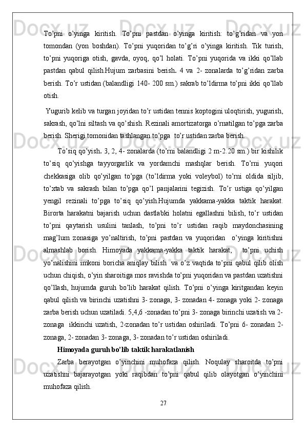To’pni   o’yinga   kiritish.   To’pni   pastdan   o’yinga   kiritish:   to’g’ridan   va   yon
tomondan   (yon   boshdan).   To’pni   yuqoridan   to’g’ri   o’yinga   kiritish.   Tik   turish,
to’pni   yuqoriga   otish,   gavda,   oyoq,   qo’l   holati.   To’pni   yuqorida   va   ikki   qo’llab
pastdan   qabul   qilish.Hujum   zarbasini   berish .   4   va   2-   zonalarda   to’g’ridan   zarba
berish. To’r ustidan (balandligi 140- 200 sm.) sakrab to’ldirma to’pni ikki qo’llab
otish.
 Yugurib kelib va turgan joyidan to’r ustidan tennis koptogini uloqtirish, yugurish,
sakrash, qo’lni siltash va qo’shish. Rezinali amortizatorga o’rnatilgan to’pga zarba
berish. Sherigi tomonidan tashlangan to’pga  to’r ustidan zarba berish.
To’siq qo’yish .  3, 2, 4- zonalarda (to’rni balandligi 2 m-2.20 sm.) bir kishilik
to’siq   qo’yishga   tayyorgarlik   va   yordamchi   mashqlar   berish.   To’rni   yuqori
chekkasiga   olib   qo’yilgan   to’pga   (to’ldirma   yoki   voleybol)   to’rni   oldida   siljib,
to’xtab   va   sakrash   bilan   to’pga   qo’l   panjalarini   tegizish.   To’r   ustiga   qo’yilgan
yengil   rezinali   to’pga   to’siq   qo’yish.Hujumda   yakkama-yakka   taktik   harakat.
Birorta   harakatni   bajarish   uchun   dastlabki   holatni   egallashni   bilish,   to’r   ustidan
to’pni   qaytarish   usulini   tanlash,   to’pni   to’r   ustidan   raqib   maydonchasining
mag’lum   zonasiga   yo’naltirish,   to’pni   pastdan   va   yuqoridan     o’yinga   kiritishni
almashlab   borish.   Himoyada   yakkama-yakka   taktik   harakat,     to’pni   uchish
yo’nalishini  imkoni boricha aniqlay bilish   va o’z vaqtida to’pni qabul qilib olish
uchun chiqish, o’yin sharoitiga mos ravishda to’pni yuqoridan va pastdan uzatishni
qo’llash,   hujumda   guruh   bo’lib   harakat   qilish.   To’pni   o’yinga   kiritgandan   keyin
qabul qilish va birinchi uzatishni 3- zonaga, 3- zonadan 4- zonaga yoki 2- zonaga
zarba berish uchun uzatiladi. 5,4,6 -zonadan to’pni 3- zonaga birinchi uzatish va 2-
zonaga     ikkinchi   uzatish,   2-zonadan   to’r   ustidan   oshiriladi.  To’pni   6-   zonadan   2-
zonaga, 2- zonadan 3- zonaga, 3- zonadan to’r ustidan oshiriladi.
Himoyada guruh bo’lib taktik harakatlanish
Zarba   berayotgan   o’yinchini   muhofaza   qilish.   Noqulay   sharoitda   to’pni
uzatishni   bajarayotgan   yoki   raqibdan   to’pni   qabul   qilib   olayotgan   o’yinchini
muhofaza qilish.
27 