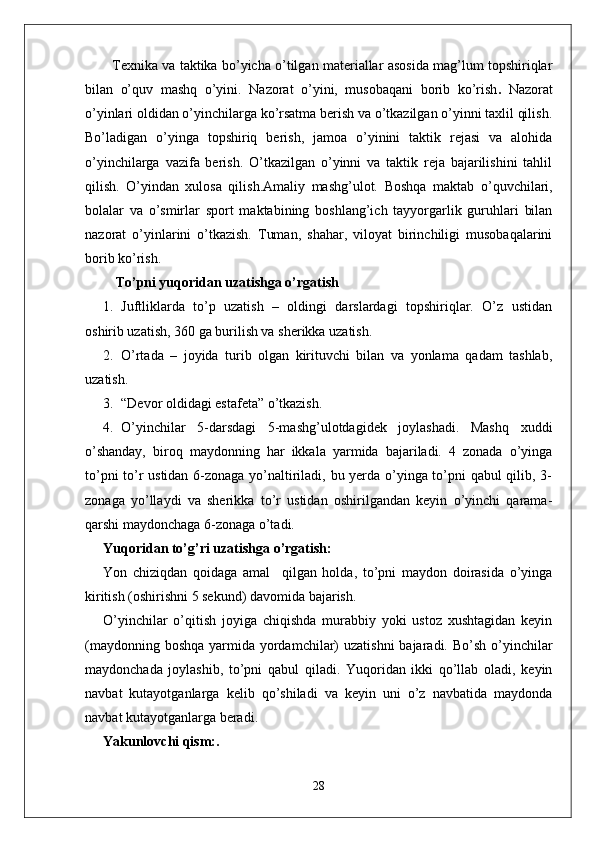 Texnika va taktika bo’yicha o’tilgan materiallar asosida mag’lum topshiriqlar
bilan   o’quv   mashq   o’yini.   Nazorat   o’yini,   musobaqani   borib   ko’rish .   Nazorat
o’yinlari oldidan o’yinchilarga ko’rsatma berish va o’tkazilgan o’yinni taxlil qilish.
Bo’ladigan   o’yinga   topshiriq   berish,   jamoa   o’yinini   taktik   rejasi   va   alohida
o’yinchilarga   vazifa   berish.   O’tkazilgan   o’yinni   va   taktik   reja   bajarilishini   tahlil
qilish.   O’yindan   xulosa   qilish.Amaliy   mashg’ulot.   Boshqa   maktab   o’quvchilari,
bolalar   va   o’smirlar   sport   maktabining   boshlang’ich   tayyorgarlik   guruhlari   bilan
nazorat   o’yinlarini   o’tkazish.   Tuman,   shahar,   viloyat   birinchiligi   musobaqalarini
borib ko’rish.
 To’pni yuqoridan uzatishga o’rgatish 
1. Juftliklarda   to’p   uzatish   –   oldingi   darslardagi   topshiriqlar.   O’z   ustidan
oshirib uzatish, 360 ga burilish va sherikka uzatish.
2. O’rtada   –   joyida   turib   olgan   kirituvchi   bilan   va   yonlama   qadam   tashlab,
uzatish.
3. “Devor oldidagi estafeta” o’tkazish.
4. O’yinchilar   5-darsdagi   5-mashg’ulotdagidek   joylashadi.   Mashq   xuddi
o’shanday,   biroq   maydonning   har   ikkala   yarmida   bajariladi.   4   zonada   o’yinga
to’pni to’r ustidan 6-zonaga yo’naltiriladi, bu yerda o’yinga to’pni qabul qilib, 3-
zonaga   yo’llaydi   va   sherikka   to’r   ustidan   oshirilgandan   keyin   o’yinchi   qarama-
qarshi maydonchaga 6-zonaga o’tadi.
Yuqoridan to’g’ri uzatishga o’rgatish: 
Yon   chiziqdan   qoidaga   amal     qilgan   holda,   to’pni   maydon   doirasida   o’yinga
kiritish (oshirishni 5 sekund) davomida bajarish. 
O’yinchilar   o’qitish   joyiga   chiqishda   murabbiy   yoki   ustoz   xushtagidan   keyin
(maydonning boshqa  yarmida yordamchilar)  uzatishni  bajaradi. Bo’sh  o’yinchilar
maydonchada   joylashib,   to’pni   qabul   qiladi.   Yuqoridan   ikki   qo’llab   oladi,   keyin
navbat   kutayotganlarga   kelib   qo’shiladi   va   keyin   uni   o’z   navbatida   maydonda
navbat kutayotganlarga beradi.
Yakunlovchi qism:. 
28 