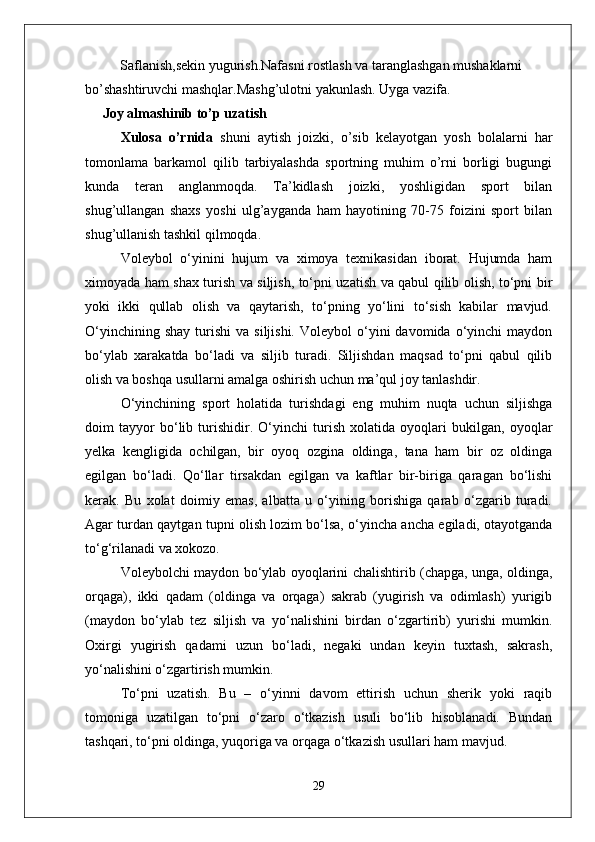           Saflanish,sekin yugurish.Nafasni rostlash va taranglashgan mushaklarni 
bo’shashtiruvchi mashqlar.Mashg’ulotni yakunlash. Uyga vazifa.
      Joy almashinib to’p uzatish
Xulosa   o’rnida   shuni   aytish   joizki,   o’sib   kelayotgan   yosh   bolalarni   har
tomonlama   barkamol   qilib   tarbiyalashda   sportning   muhim   o’rni   borligi   bugungi
kunda   teran   anglanmoqda.   Ta’kidlash   joizki,   yoshligidan   sport   bilan
shug’ullangan   shaxs   yoshi   ulg’ayganda   ham   hayotining   70-75   foizini   sport   bilan
shug’ullanish tashkil qilmoqda.
Voleybol   о‘yinini   hujum   va   ximoya   texnikasidan   iborat.   Hujumda   ham
ximoyada ham shax turish va siljish, tо‘pni uzatish va qabul qilib olish, tо‘pni bir
yoki   ikki   qullab   olish   va   qaytarish,   tо‘pning   yо‘lini   tо‘sish   kabilar   mavjud.
О‘yinchining  shay  turishi   va  siljishi.   Voleybol   о‘yini  davomida  о‘yinchi   maydon
bо‘ylab   xarakatda   bо‘ladi   va   siljib   turadi.   Siljishdan   maqsad   tо‘pni   qabul   qilib
olish va boshqa usullarni amalga oshirish uchun ma’qul joy tanlashdir.
О‘yinchining   sport   holatida   turishdagi   eng   muhim   nuqta   uchun   siljishga
doim   tayyor   bо‘lib   turishidir.   О‘yinchi   turish   xolatida   oyoqlari   bukilgan,   oyoqlar
yelka   kengligida   ochilgan,   bir   oyoq   ozgina   oldinga,   tana   ham   bir   oz   oldinga
egilgan   bо‘ladi.   Qо‘llar   tirsakdan   egilgan   va   kaftlar   bir-biriga   qaragan   bо‘lishi
kerak.   Bu   xolat   doimiy   emas,   albatta   u   о‘yining   borishiga   qarab   о‘zgarib   turadi.
Agar turdan qaytgan tupni olish lozim bо‘lsa, о‘yincha ancha egiladi, otayotganda
tо‘g‘rilanadi va xokozo. 
Voleybolchi maydon bо‘ylab oyoqlarini chalishtirib (chapga, unga, oldinga,
orqaga),   ikki   qadam   (oldinga   va   orqaga)   sakrab   (yugirish   va   odimlash)   yurigib
(maydon   bо‘ylab   tez   siljish   va   yо‘nalishini   birdan   о‘zgartirib)   yurishi   mumkin.
Oxirgi   yugirish   qadami   uzun   bо‘ladi,   negaki   undan   keyin   tuxtash,   sakrash,
yо‘nalishini о‘zgartirish mumkin.
Tо‘pni   uzatish.   Bu   –   о‘yinni   davom   ettirish   uchun   sherik   yoki   raqib
tomoniga   uzatilgan   tо‘pni   о‘zaro   о‘tkazish   usuli   bо‘lib   hisoblanadi.   Bundan
tashqari, tо‘pni oldinga, yuqoriga va orqaga о‘tkazish usullari ham mavjud. 
29 