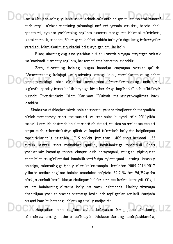 lozim.Natijada so’ngi yillarda ushbu sohada to’planib qolgan muammolarni bartaraf
etish   orqali   o’zbek   sportining   jahondagi   nufuzini   yanada   oshirish,   barcha   aholi
qatlamlari,   ayniqsa   yoshlarning   sog’lom   turmush   tarziga   intilishlarini   ta’minlash,
ularni mardlik, sadoqat, Vatanga muhabbat ruhida tarbiyalashga keng imkoniyatlar
yaratiladi. Mamlakatimiz qudratini belgilaydigan omillar ko’p. 
Biroq   ularning   eng   asosiylaridan   biri   shu   yurtda   voyaga   etayotgan   yuksak
ma’naviyatli, jismoniy sog’lom, har tomonlama barkamol avloddir. 
Zero,   el-yurtning   kelajagi   bugun   kamolga   etayotgan   yoshlar   qo’lida.
“Vatanimizning   kelajagi,   xalqimizning   ertangi   kuni,   mamlakatimizning   jahon
hamjamiyatidagi   obro’-e’tiborini   avvalambor   farzandlarimizning   unib-o’sib,
ulg’ayib,   qanday   inson   bo’lib   hayotga   kirib   borishiga   bog’liqdir”   deb   ta’kidlaydi
birinchi   Prezidentimiz   Islom   Karimov   “Yuksak   ma’naviyat-engilmas   kuch”
kitobida.
Shahar va qishloqlarimizda bolalar sportini yanada rivojlantirish maqsadida
o’nlab   zamonaviy   sport   majmualari   va   stadionlar   bunyod   etildi.2011yilda
manzilli qurilish   dasturida   bolalar   sporti   ob’ektlari,   musiqa   va   san’at maktablari
barpo   etish,   rekonstrukstiya   qilish   va   kapital   ta’mirlash   bo’yicha   belgilangan
topshiriqlar   to’la   bajarilda.   1715   ob’ekt,   jumladan,   1405   sport   inshooti,   133
suzish   havzasi   sport   maktablari   qurilib,   foydalanishga   topshirildi.   Sport
yoshlarimiz   hayotiga   tobora   chuqur   kirib   borayotgani,   minglab   yigit-qizlar
sport   bilan   shug’ullanishni   kundalik   vazifasiga   aylantirgani   ularning   jismoniy
holatiga,   salomatligiga   ijobiy   ta’sir   ko’rsatmoqda.   Jumladan   2005-2016-2017
yillarda   mutlaq   sog’lom   bolalar   mamlakat   bo’yicha   52,7   %   dan   96,3%gacha
o’sdi, surunkali kasalliklarga chalingan bolalar soni esa keskin kamaydi. O’g’il
va   qiz   bolalarning   o’rtacha   bo’yi   va   vazni   oshmoqda.   Harbiy   xizmatga
chaqirilgan   yoshlar   orasida   xizmatga   loyiq   deb   topilganlar   sezilarli   darajada
ortgani ham bu boradagi ishlarning amaliy  natijasidir.
Haqiqattan   ham   sog’lom   avlod   tarbiyasini   keng   jamoatchilikning
ishtirokisiz   amalga   oshirib   bo’lmaydi.   Mutaxasislarning   tasdiqlashlaricha,
3 