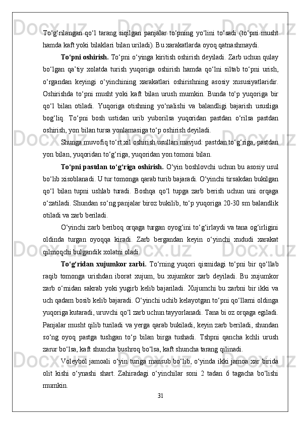 Tо‘g‘rilangan   qо‘l   tarang   siqilgan   panjalar   tо‘pning   yо‘lini   tо‘sadi   (tо‘pni   musht
hamda kaft yoki bilaklari bilan uriladi). Bu xarakatlarda oyoq qatnashmaydi.
Tо‘pni oshirish.  Tо‘pni о‘yinga kiritish oshirish deyiladi. Zarb uchun qulay
bо‘lgan   qa’tiy   xolatda   turish   yuqoriga   oshirish   hamda   qо‘lni   siltab   tо‘pni   urish,
о‘rgandan   keyingi   о‘yinchining   xarakatlari   oshirishning   asosiy   xususiyatlaridir.
Oshirishda   tо‘pni   musht   yoki   kaft   bilan   urush   mumkin.   Bunda   tо‘p   yuqoriga   bir
qо‘l   bilan   otiladi.   Yuqoriga   otishning   yо‘nalishi   va   balandligi   bajarish   ususliga
bog‘liq.   Tо‘pni   bosh   ustidan   urib   yuborilsa   yuqoridan   pastdan   о‘rilsa   pastdan
oshirish, yon bilan tursa yonlamasiga tо‘p oshirish deyiladi. 
Shunga muvofiq tо‘rt xil oshirish usullari mavjud: pastdan tо‘g‘riga, pastdan
yon bilan, yuqoridan tо‘g‘riga, yuqoridan yon tomoni bilan.
Tо‘pni pastdan tо‘g‘riga oshirish.   О‘yin boshlovchi uchun bu asosiy usul
bо‘lib xisoblanadi. U tur tomonga qarab turib bajaradi. О‘yinchi tirsakdan bukilgan
qо‘l   bilan   tupni   ushlab   turadi.   Boshqa   qо‘l   tupga   zarb   berish   uchun   uni   orqaga
о‘zatiladi. Shundan sо‘ng panjalar biroz bukilib, tо‘p yuqoriga 20-30 sm balandlik
otiladi va zarb beriladi. 
О‘yinchi zarb beriboq orqaga turgan oyog‘ini tо‘g‘irlaydi va tana og‘irligini
oldinda   turgan   oyoqqa   kiradi.   Zarb   bergandan   keyin   о‘yinchi   xududi   xarakat
qilmoqchi bulgandik xolatni oladi. 
Tо‘g‘ridan   xujumkor   zarbi.   Tо‘rning   yuqori   qismidagi   tо‘pni   bir   qо‘llab
raqib   tomonga   urishdan   iborat   xujum,   bu   xujumkor   zarb   deyiladi.   Bu   xujumkor
zarb о‘rnidan sakrab yoki yugirb kelib bajariladi. Xujumchi  bu zarbni bir ikki  va
uch qadam bosib kelib bajaradi. О‘yinchi uchib kelayotgan tо‘pni qо‘llarni oldinga
yuqoriga kutaradi, uruvchi qо‘l zarb uchun tayyorlanadi. Tana bi oz orqaga egiladi.
Panjalar musht qilib turiladi va yerga qarab bukiladi, keyin zarb beriladi, shundan
sо‘ng   oyoq   pastga   tushgan   tо‘p   bilan   birga   tushadi.   Tshpni   qancha   kchli   urush
zarur bо‘lsa, kaft shuncha bushroq bо‘lsa, kaft shuncha tarang qilinadi. 
Voleybol jamoali о‘yin turiga mansub bо‘lib, о‘yinda ikki jamoa xar birida
olit   kishi   о‘ynashi   shart.   Zahiradagi   о‘yinchilar   soni   2   tadan   6   tagacha   bо‘lishi
mumkin.
31 