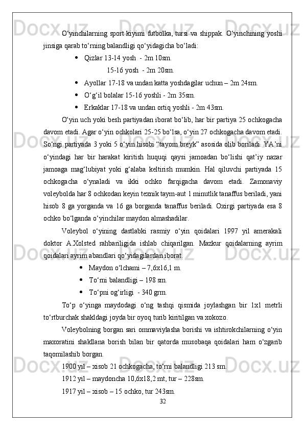 О‘yinchilarning sport kiyimi futbolka, tursi va shippak. О‘yinchining yoshi
jinsiga qarab tо‘rning balandligi qо‘yidagicha bо‘ladi:
 Qizlar 13-14 yosh  - 2m 10sm.
     15-16 yosh  - 2m 20sm.
 Ayollar 17-18 va undan katta yoshdagilar uchun – 2m 24sm.
 О‘g‘il bolalar 15-16 yoshli - 2m 35sm.
 Erkaklar 17-18 va undan ortiq yoshli - 2m 43sm.
О‘yin uch yoki besh partiyadan iborat bо‘lib, har bir partiya 25 ochkogacha
davom etadi. Agar о‘yin ochkolari 25-25 bо‘lsa, о‘yin 27 ochkogacha davom etadi.
Sо‘ngi partiyada 3 yoki 5 о‘yin hisobi “tayom breyk” asosida olib boriladi. YA’ni
о‘yindagi   har   bir   harakat   kiritish   huquqi   qaysi   jamoadan   bо‘lishi   qat’iy   nazar
jamoaga   mag‘lubiyat   yoki   g‘alaba   keltirish   mumkin.   Hal   qiluvchi   partiyada   15
ochkogacha   о‘ynaladi   va   ikki   ochko   farqigacha   davom   etadi.   Zamonaviy
voleybolda har 8 ochkodan keyin texnik taym-aut 1 minutlik tanaffus beriladi, yani
hisob   8   ga   yorganda   va   16   ga   borganda   tanaffus   beriladi.   Oxirgi   partiyada   esa   8
ochko bо‘lganda о‘yinchilar maydon almashadilar.
Voleybol   о‘yining   dastlabki   rasmiy   о‘yin   qoidalari   1997   yil   amerakali
doktor   A.Xolsted   rahbariligida   ishlab   chiqarilgan.   Mazkur   qoidalarning   ayrim
qoidalari ayrim abandlari qо‘yidagilardan iborat. 
 Maydon о‘lchami – 7,6x16,1 m.
 Tо‘rni balandligi – 198 sm.
 Tо‘pni og‘irligi  - 340 grm.
Tо‘p   о‘yinga   maydodagi   о‘ng   tashqi   qismida   joylashgan   bir   1x1   metrli
tо‘rtburchak shakldagi joyda bir oyoq turib kiritilgan va xokozo.
Voleybolning borgan sari ommaviylasha borishi va ishtirokchilarning о‘yin
maxoratini   shakllana   borish   bilan   bir   qatorda   musobaqa   qoidalari   ham   о‘zgarib
taqomilashib borgan. 
1900 yil – xisob 21 ochkogacha, tо‘rni balandligi 213 sm.
1912 yil – maydoncha 10,6x18,2 mt, tur – 228sm.
1917 yil – xisob – 15 ochko, tur 243sm.
32 