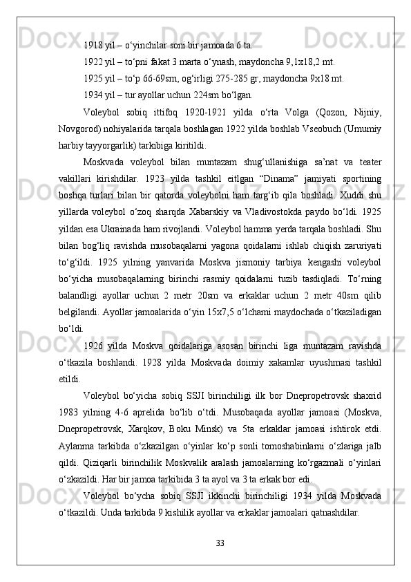 1918 yil – о‘yinchilar soni bir jamoada 6 ta.
1922 yil – tо‘pni fakat 3 marta о‘ynash, maydoncha 9,1x18,2 mt.
1925 yil – tо‘p 66-69sm, og‘irligi 275-285 gr, maydoncha 9x18 mt.
1934 yil – tur ayollar uchun 224sm bо‘lgan.
Voleybol   sobiq   ittifoq   1920-1921   yilda   о‘rta   Volga   (Qozon,   Nijniy,
Novgorod) nohiyalarida tarqala boshlagan 1922 yilda boshlab Vseobuch (Umumiy
harbiy tayyorgarlik) tarkibiga kiritildi.
Moskvada   voleybol   bilan   muntazam   shug‘ullanishiga   sa’nat   va   teater
vakillari   kirishdilar.   1923   yilda   tashkil   eitlgan   “Dinama”   jamiyati   sportining
boshqa   turlari   bilan   bir   qatorda   voleybolni   ham   targ‘ib   qila   boshladi.   Xuddi   shu
yillarda   voleybol   о‘zoq   sharqda   Xabarskiy   va   Vladivostokda   paydo   bо‘ldi.   1925
yildan esa Ukrainada ham rivojlandi. Voleybol hamma yerda tarqala boshladi. Shu
bilan   bog‘liq   ravishda   musobaqalarni   yagona   qoidalarni   ishlab   chiqish   zaruriyati
tо‘g‘ildi.   1925   yilning   yanvarida   Moskva   jismoniy   tarbiya   kengashi   voleybol
bо‘yicha   musobaqalarning   birinchi   rasmiy   qoidalarni   tuzib   tasdiqladi.   Tо‘rning
balandligi   ayollar   uchun   2   metr   20sm   va   erkaklar   uchun   2   metr   40sm   qilib
belgilandi. Ayollar jamoalarida о‘yin 15x7,5 о‘lchami maydochada о‘tkaziladigan
bо‘ldi. 
1926   yilda   Moskva   qoidalariga   asosan   birinchi   liga   muntazam   ravishda
о‘tkazila   boshlandi.   1928   yilda   Moskvada   doimiy   xakamlar   uyushmasi   tashkil
etildi.
Voleybol   bо‘yicha   sobiq   SSJI   birinchiligi   ilk   bor   Dnepropetrovsk   shaxrid
1983   yilning   4-6   aprelida   bо‘lib   о‘tdi.   Musobaqada   ayollar   jamoasi   (Moskva,
Dnepropetrovsk,   Xarqkov,   Boku   Minsk)   va   5ta   erkaklar   jamoasi   ishtirok   etdi.
Aylanma   tarkibda   о‘zkazilgan   о‘yinlar   kо‘p   sonli   tomoshabinlarni   о‘zlariga   jalb
qildi.   Qiziqarli   birinchilik   Moskvalik   aralash   jamoalarning   kо‘rgazmali   о‘yinlari
о‘zkazildi. Har bir jamoa tarkibida 3 ta ayol va 3 ta erkak bor edi. 
Voleybol   bо‘ycha   sobiq   SSJI   ikkinchi   birinchiligi   1934   yilda   Moskvada
о‘tkazildi. Unda tarkibda 9 kishilik ayollar va erkaklar jamoalari qatnashdilar.
33 