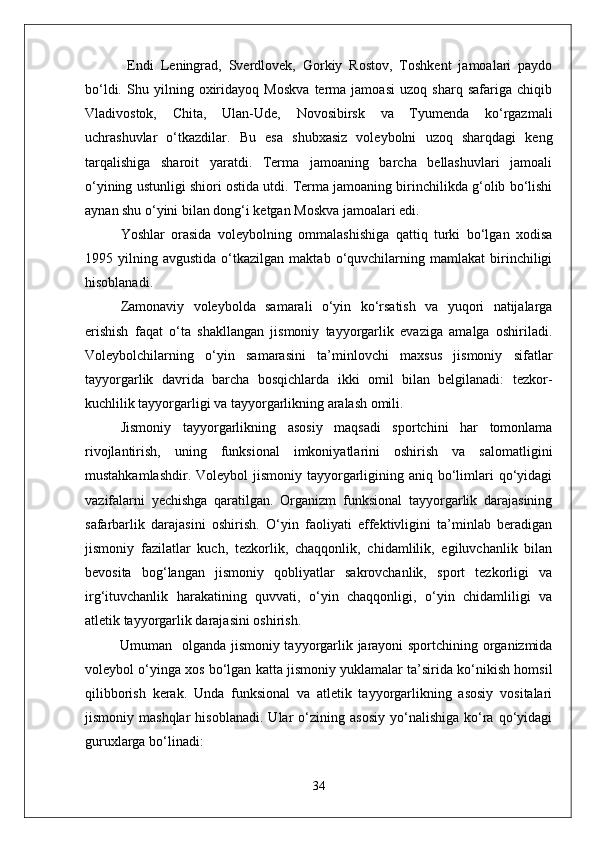   Endi   Leningrad,   Sverdlovek,   Gorkiy   Rostov,   Toshkent   jamoalari   paydo
bо‘ldi.   Shu   yilning   oxiridayoq   Moskva   terma   jamoasi   uzoq   sharq   safariga   chiqib
Vladivostok,   Chita,   Ulan-Ude,   Novosibirsk   va   Tyumenda   kо‘rgazmali
uchrashuvlar   о‘tkazdilar.   Bu   esa   shubxasiz   voleybolni   uzoq   sharqdagi   keng
tarqalishiga   sharoit   yaratdi.   Terma   jamoaning   barcha   bellashuvlari   jamoali
о‘yining ustunligi shiori ostida utdi. Terma jamoaning birinchilikda g‘olib bо‘lishi
aynan shu о‘yini bilan dong‘i ketgan Moskva jamoalari edi. 
Yoshlar   orasida   voleybolning   ommalashishiga   qattiq   turki   bо‘lgan   xodisa
1995  yilning   avgustida   о‘tkazilgan   maktab   о‘quvchilarning  mamlakat   birinchiligi
hisoblanadi. 
Zamonaviy   voleybolda   samarali   о‘yin   kо‘rsatish   va   yuqori   natijalarga
erishish   faqat   о‘ta   shakllangan   jismoniy   tayyorgarlik   evaziga   amalga   oshiriladi.
Voleybolchilarning   о‘yin   samarasini   ta’minlovchi   maxsus   jismoniy   sifatlar
tayyorgarlik   davrida   barcha   bosqichlarda   ikki   omil   bilan   belgilanadi:   tezkor-
kuchlilik tayyorgarligi va tayyorgarlikning aralash omili.
Jismoniy   tayyorgarlikning   asosiy   maqsadi   sportchini   har   tomonlama
rivojlantirish,   uning   funksional   imkoniyatlarini   oshirish   va   salomatligini
mustahkamlashdir. Voleybol  jismoniy  tayyorgarligining aniq bо‘limlari  qо‘yidagi
vazifalarni   yechishga   qaratilgan.   Organizm   funksional   tayyorgarlik   darajasining
safarbarlik   darajasini   oshirish.   О‘yin   faoliyati   effektivligini   ta’minlab   beradigan
jismoniy   fazilatlar   kuch,   tezkorlik,   chaqqonlik,   chidamlilik,   egiluvchanlik   bilan
bevosita   bog‘langan   jismoniy   qobliyatlar   sakrovchanlik,   sport   tezkorligi   va
irg‘ituvchanlik   harakatining   quvvati,   о‘yin   chaqqonligi,   о‘yin   chidamliligi   va
atletik tayyorgarlik darajasini oshirish.
Umuman   olganda jismoniy tayyorgarlik jarayoni sportchining organizmida
voleybol о‘yinga xos bо‘lgan katta jismoniy yuklamalar ta’sirida kо‘nikish homsil
qilibborish   kerak.   Unda   funksional   va   atletik   tayyorgarlikning   asosiy   vositalari
jismoniy  mashqlar   hisoblanadi.   Ular   о‘zining   asosiy   yо‘nalishiga   kо‘ra   qо‘yidagi
guruxlarga bо‘linadi:
34 