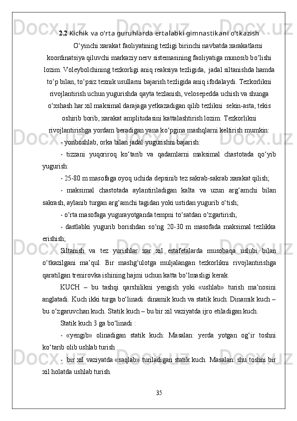 2.2   Kichik  v a o‘rt a  guruhlarda ert alabk i gimnast ik ani o‘t k azish
О‘ yinchi xarakat faoliyatining tezligi birinchi navbatda xarakatlarni
koordinatsiya  q iluvchi markaziy nerv sistemasining faoliyatiga munosib b о‘ lishi
lozim. Voleybolchining tezkorligi ani q  reaksiya tezligida,  jadal siltanishda  h amda
t о‘ p bilan, t о‘ psiz texnik usullarni bajarish tezligida ani q  ifodalaydi. Tezkorlikni
rivojlantirish uchun yugurishda  q ayta tezlanish, velosepedda uchish   va shunga
о‘ xshash  h ar xil maksimal darajaga yetkazadigan  q ilib tezlikni  sekin-asta, tekis
oshirib borib, xarakat amplitudasini kattalashtirish lozim. Tezkorlikni
rivojlantirishga yordam beradigan yana k о‘ pgina mashqlarni keltirish mumkin:
- yonboshlab,   orka bilan jadal yugurishni bajarish:  
  -   tizzani   yuqoriro q   k о‘ tarib   va   q adamlarni   maksimal   chastotada   qо‘ yib
yugurish:
- 25-80 m masofaga oyoq uchida depsinib tez sakrab-sakrab xarakat  q ilish;
-   maksimal   chastotada   aylantiriladigan   kalta   va   uzun   ar g‘ amchi   bilan
sakrash, aylanib turgan ar g‘ amchi tagidan yoki ustidan yugurib  о‘ tish; 
  -  о‘ rta masofaga yugurayotganda tempni t о‘ sa t dan  о‘ zgartirish;
-   dastlabki   yugurib   borishdan   s о‘ ng   20-30   m   masofada   maksimal   tezlikka
erishish;
Siltanish   va   tez   yurishlar   xar   xil   estafetalarda   musoba q a   uslubi   bilan
о‘ tkazilgani   ma’ q ul.   Bir   mashg ‘ ulotga   mul ja langan   tezkorlikni   riv o jlantirishga
q aratilgan trenirovka ishining  h ajmi uchun kat t a b о‘ lmasligi kerak.
KUCH   –   bu   tashqi   q arshilikni   yengish   yoki   «ushlab»   turish   ma’nosini
anglatadi. Kuch ikki turga b о‘ linadi: dinamik kuch va statik kuch. Dinamik kuch –
bu  о‘z garuvchan kuch. Statik kuch – bu bir xil vaziyatda ijro etiladigan kuch.
Statik kuch 3 ga b о‘ linadi :
-   «yengib»   olinadigan   statik   kuch:   Masalan:   yerda   yotgan   o g‘ ir   toshni
k о‘ ta r ib olib ushlab turish 
-   bir xil vaziyatda «sa q lab» turiladigan statik kuch.   Masalan: shu toshni bir
xil  h olatda u shl ab turish.
35 