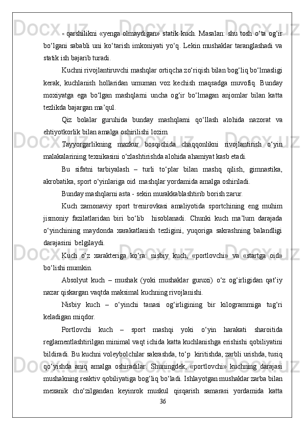 -   q arshilikni   «yenga  olmaydigan»  statik   kuch.  Masalan:  shu   tosh   о‘ ta  o g‘ ir
b о‘l gani   sababli   uni  k о‘ tarish   imkoniyati   y о‘q .  Lekin  mushaklar   taranglashadi  va
statik ish bajarib turadi.
Kuchni rivojlantiruvchi mashqlar orti q cha z о‘ ri q ish bilan bo g‘ li q  b о‘ lmasligi
kerak,   kuchlanish   h ollaridan   umuman   voz   kechish   ma q sadga   muvofi q .   Bunday
moxiyatga   ega   b о‘ lgan   mashqlarni   uncha   o g‘ ir   b о‘ lmagan   anjomlar   bilan   kat t a
tezlikda bajargan ma’ q ul.
Q iz   bolalar   guru h ida   bunday   mashqlarni   qо‘ llash   alo h ida   nazorat   va
e h tiyotkorlik bilan amalga oshirilishi lozim.
Tayyorgarlikning   mazkur   bos q ichida   chaqq onlikni   rivojlantirish   о‘ yin
malakalarining texnikasini  о‘ zlashtirishda alo h ida a h amiyat kasb etadi.
Bu   sifatni   tarbiyalash   –   turli   t о‘ plar   bilan   mashq   q ilish,   gimnastika,
akrobatika, sport  о‘ yinlariga oid  mashqlar yordamida amalga oshiriladi.
Bunday mashqlarni asta - sekin murakkablashtirib borish zarur.
Kuch   zamonaviy   sport   trenirovkasi   amaliyotida   sportchining   eng   mu h im
jismoniy   fazilatlaridan   biri   b о‘ lib     h isoblanadi.   Chunki   kuch   ma’lum   darajada
о‘ yinchining   maydonda   xarakatlanish   tezligini,   yuqoriga   sakrashning   balandligi
darajasini  belgilaydi. 
Kuch   о‘ z   xarakteriga   k о‘ ra:   nisbiy   kuch,   «portlovchi»   va   «startga   oid»
b о‘ lishi mumkin.
Absolyut   kuch   –   mushak   (yoki   mushaklar   guruxi)   о‘ z   o g‘ irligidan   q at’iy
nazar  q iskargan va q tda maksimal kuchning rivojlanishi.
Nisbiy   kuch   –   о‘ yinchi   tanasi   o g‘ irligining   bir   kilogrammiga   tu g‘ ri
keladigan mi q dor.
Portlovchi   kuch   –   sport   mashqi   yoki   о‘ yin   h arakati   sharoitida
reglamentlashtirilgan minimal va q t ichida ka t ta kuchlanishga erishishi   q obiliyatini
bildiradi. Bu kuchni voleybolchilar sakrashda, t о‘ p  kiritishda, zarbli urishda, tusi q
qо‘ yishda   ani q   amalga   oshiradilar.   Shuningdek ,   «portlovchi»   kuchning   darajasi
mushakning reaktiv  q obiliyatiga bo g‘ li q  b о‘ ladi. Ishlayotgan mushaklar zarba bilan
mexanik   ch о‘ zilgandan   keyinrok   muskul   q is q arish   samarasi   yordamida   katta
36 
