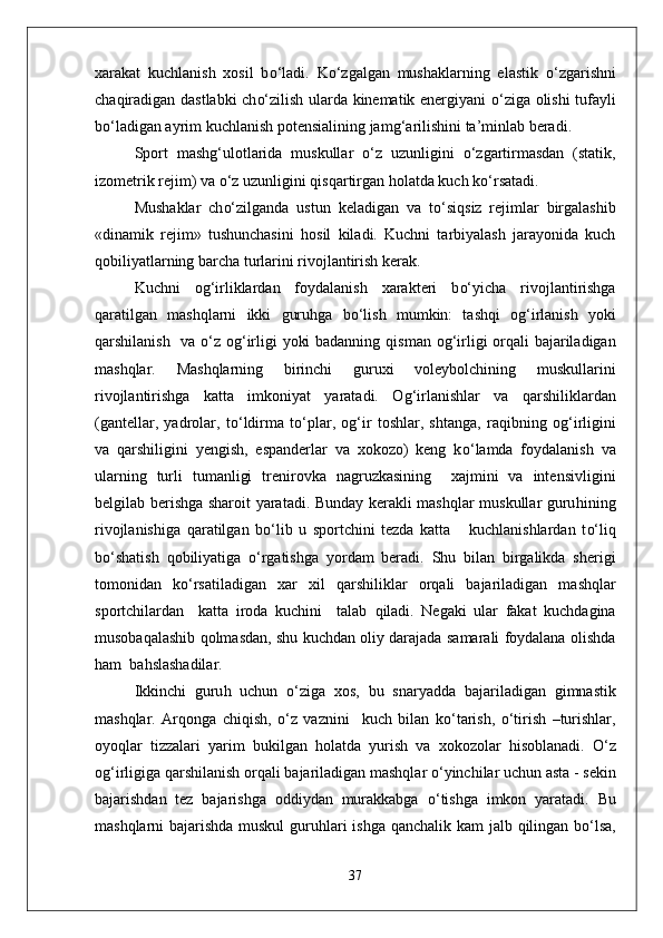 xarakat   kuchlanish   xosil   b о‘ ladi.   K о‘ zgalgan   mushaklarning   elastik   о‘ zgarishni
cha q iradigan dastlabki ch о‘ zilish ularda kinematik energiyani   о‘ ziga olishi tufayli
b о‘ ladigan ayrim kuchlanish potensialining jam g‘ arilishini ta’minlab beradi.
Sport   mashg ‘ ulotlarida   muskullar   о‘ z   uzunligini   о‘ zgartirmasdan   (statik,
izometrik rejim) va  о‘ z uzunligini  q is q artirgan  h olatda kuch k о‘ rsatadi.
Mushaklar   ch о‘ zilganda   ustun   keladigan   va   t о‘ si q siz   rejimlar   birgalashib
«dinamik   rejim»   tushunchasini   h osil   kiladi.   Kuchni   tarbiyalash   jarayonida   kuch
q obiliyatlarning barcha turlarini rivojlantirish kerak.
Kuchni   o g‘ irliklardan   foydalanish   xarakteri   b о‘ yicha   rivojlantirishga
q aratilgan   mashqlarni   ikki   guru h ga   b о‘ lish   mumkin:   tashqi   o g‘ irlanish   yoki
q arshilanish   va   о‘ z o g‘ irligi yoki badanning   q isman o g‘ irligi or q ali bajariladigan
mashqlar.   Mashqlarning   birinchi   guruxi   voleybolchining   muskullarini
rivojlantirishga   ka t ta   imkoniyat   yaratadi.   O g‘ irlanishlar   va   q arshiliklardan
(gantellar,   yadrolar,   t о‘ ldirma   t о‘ plar,   o g‘ ir   toshlar,   shtanga,   ra q ibning   o g‘ irligini
va   q arshiligini   yengish,   espanderlar   va   xokozo)   keng   k о‘ lamda   fo y dalanish   va
ularning   turli   tumanligi   trenirovka   nagruzkasining     xajmini   va   intensivligini
belgilab berishga sharoit yaratadi. Bunday kerakli mashqlar muskullar guru h ining
rivojlanishiga   q aratilgan   b о‘ lib   u   sportchini   tezda   katta       kuchlanishlardan   t о‘ li q
b о‘ shatish   q obiliyatiga   о‘ rgatishga   yordam   beradi.   Shu   bilan   birgalikda   sherigi
tomonidan   k о‘ rsatiladigan   xar   xil   q arshiliklar   or q ali   bajariladigan   mashqlar
sportchilardan     katta   iroda   kuchini     talab   q iladi.   Negaki   ular   fakat   kuchdagina
musoba q alashib   q olmasdan, shu kuchdan oliy darajada samarali foydalana olishda
h am  ba h slashadilar.
Ikkinchi   guru h   uchun   о‘ ziga   xos,   bu   snaryad d a   bajariladigan   gimnastik
mashqlar.   Ar q onga   chi q ish,   о‘ z   vaznini     kuch   bilan   k о‘ tarish,   о‘ tirish   –turishlar,
oyoqlar   tizzalari   yarim   bukilgan   h olatda   yurish   va   xokozolar   h isoblanadi.   О‘ z
o g‘ irligiga  q arshilanish or q ali bajariladigan mashqlar  о‘ yinchilar uchun asta   - sekin
bajarishdan   tez   bajarishga   oddiydan   murakkabga   о‘ tishga   imkon   yaratadi.   Bu
mashqlarni bajarishda muskul  guru h lari ishga   q anchalik kam jalb   q ilingan b о‘ lsa,
37 
