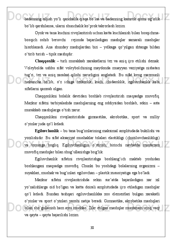 badanning siljish y о‘ li   q anchalik   q is q a b о‘ lsa va badanning kamrok   q ismi o g‘ irlik
b о‘ lib  q arshilansa, ularni shunchalik k о‘ prok takrorlash lozim. 
Oyok va tana kuchini rivojlantirish uchun katta kuchlanish b i lan bos q ichma-
bos q ich   oshib   beruvchi     rejimda   bajariladigan   mashqlar   samarali   mashqlar
h isoblanadi.   Ana   shunday   mashqlardan   biri   –   yelkaga   qо‘ yilgan   shtanga   bildan
о‘ tirib turish – tipik mashqdir.
Cha qq onlik   –   turli   murakkab   xarakatlarni   tez   va   ani q   ijro   etilishi   demak.
Voleybolda   ushbu   sifat   voleybolchining   mayd o nda   muayyan   vaziyatga   nisbatan
tu g‘ ri,   tez   va   ani q   xarakat   q ilishi   zarurligini   anglatadi.   Bu   sifat   keng   mazmunli
tushuncha   b о‘ lib,   о‘ z   ichiga   tezkorlik,   kuch,   chidamlilik,   egiluvchanlik   kabi
sifatlarni  qa mrab olgan.
Cha qq onlikni   bolalik   davridan   boshlab   rivojlantirish   ma q sadga   muvofi q .
Mazkur   sifatni   tarbiyalashda   mashqlarning   eng   oddiysidan   boshlab,   sekin   –   asta
murakkab mashqlarga  о‘ tish zarur.
Cha qq onlikni   rivojlantirishda   gimnastika,   akrobotika,   sport   va   milliy
о‘ yinlar juda  qо‘ l keladi.
Egiluvchanlik   – bu tana bu g‘ imlarining maksimal amplitudada bukilishi va
yozilishidir.   Bu   sifat   aksariyat   mushaklar   tolalari   elastikligi   (chuziluvchanlikligi)
va   tonusiga   bogli q .   Egiluvchanligini   о‘ stirish,   birinchi   navbatda   muntazam
muvofi q  mashqlar bilan shu g‘ ullanishga bo g‘ lik.      
Egiluvchanlik   sifatini   rivojlantirishga   boshlan g‘ ich   maktab   yoshidan
boshlangani   ma q sadga   muvofi q .   Chunki   bu   yoshdagi   bolalarning   organizmi   –
suyaklari, mushak va bu g‘ inlari egiluvchan – plastik xususiyatiga ega b о‘ ladi.
Mazkur   sifatni   rivojlantirishda   sekin   sur’atda   bajariladigan   xar   xil
y о‘ nalishlarga   oid   b о‘ lgan   va   katta   doirali   amplutudada   ijro   etiladigan   mashqlar
qо‘ l   keladi.   Bundan   tashqari   egiluvchanlikka   xos   elementlari   bulgan   xarakatli
о‘ yinlar   va   sport   о‘ yinlari   yaxshi   natija  beradi.   Gimnastika,   akrobatika  mashqlari
bilan sh о‘ gullanish   h am ayni muddao. Zikr etilgan mashqlar munta z am uzo q   va q t
va  q ayta –  q ayta bajarilishi lozim.
38 