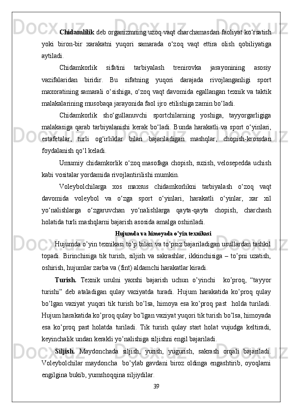 Chidamlilik  deb organizmning uzo q  va q t charchamasdan faoliyat k о‘ rsatish
yoki   biron-bir   xarakatni   yuqori   samarada   о‘ zo q   va q t   ettira   olish   q obiliyatiga
aytiladi.
Chidamkorlik   sifatini   tarbiyalash   trenirovka   jarayonining   asosiy
vazifalaridan   biridir.   Bu   sifatning   yuqori   darajada   rivojlanganligi   sport
maxoratining samarali   о‘ sishiga,   о‘ zo q   va q t davomida egallangan texnik va taktik
malakalarining musoba q a jarayonida faol ijro etilishiga zamin b о‘ ladi.
Chidamkorlik   sh о‘ gullanuvchi   sportchilarning   yoshiga,   tayyorgarligiga
malakasiga   q arab tarbiyalanishi   kerak b о‘ ladi. Bunda   h arakatli  va  sport   о‘ yinlari,
estafetalar,   turli   o g‘ irliklar   bilan   bajariladigan   mashqlar,   chopish-krossdan
foydalanish  qо‘ l keladi.
Umumiy chidamkorlik   о‘ zo q   masofaga chopish, suzish, velosepedda uchish
kabi vositalar yordamida rivojlantirilishi mumkin.
Voleybolchilarga   xos   maxsus   chidamkorlikni   tarbiyalash   о‘ zo q   va q t
davomida   voleybol   va   о‘ zga   sport   о‘ yinlari,   h arakatli   о‘ yinlar,   xar   xil
y о‘ nalishlarga   о‘ zgaruvchan   y о‘ nalishlarga   q ayta- q ayta   chopish,   charchash
h olatida turli mashqlarni bajarish asosida amalga oshiriladi.
Hujumda va himoyada o’yin texnikasi
Hujumda o’yin texnikasi to’p bilan va to’psiz bajariladigan usullardan tashkil
topadi.   Birinchisiga   tik   turish,   siljish   va   sakrashlar,   ikkinchisiga   –   to’pni   uzatish,
oshirish, hujumlar zarba va (fint) aldamchi harakatlar kiradi.
Turish.   Texnik   usulni   yaxshi   bajarish   uchun   o’yinchi     ko’proq,   “tayyor
turishi”   deb   ataladigan   qulay   vaziyatda   turadi.   Hujum   harakatida   ko’proq   qulay
bo’lgan   vaziyat   yuqori   tik   turish   bo’lsa,   himoya   esa   ko’proq   past     holda   turiladi.
Hujum harakatida ko’proq qulay bo’lgan vaziyat yuqori tik turish bo’lsa, himoyada
esa   ko’proq   past   holatda   turiladi.   Tik   turish   qulay   start   holat   vujudga   keltiradi,
keyinchalik undan kerakli yo’nalishiga siljishni engil bajariladi. 
Siljish.   Maydonchada   siljish,   yurish,   yugurish,   sakrash   orqali   bajariladi.
Voleybolchilar   maydoncha     bo’ylab   gavdani   biroz   oldinga   engashtirib,   oyoqlarni
engilgina bukib, yumshoqqina siljiydilar.
39 