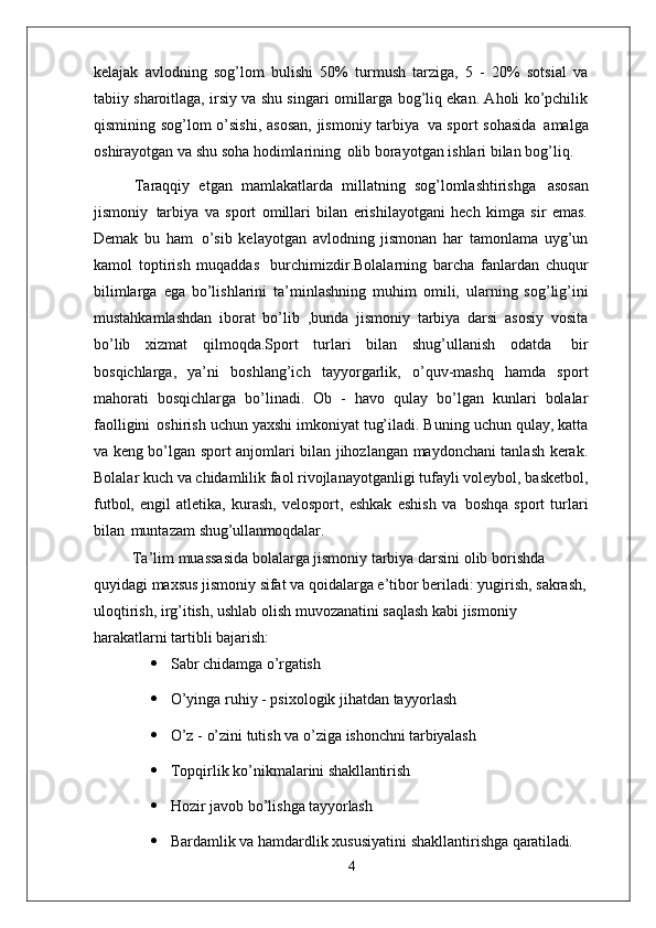 kelajak   avlodning   sog’lom   bulishi   50%   turmush   tarziga,   5   -   20%   sotsial   va
tabiiy sharoitlaga, irsiy va shu singari omillarga bog’liq ekan. Aholi ko’pchilik
qismining sog’lom o’sishi,  asosan,  jismoniy tarbiya   va sport sohasida   amalga
oshirayotgan va shu soha hodimlarining   olib borayotgan ishlari bilan bog’liq.
Taraqqiy   etgan   mamlakatlarda   millatning   sog’lomlashtirishga   asosan
jismoniy   tarbiya   va   sport   omillari   bilan   erishilayotgani   hech   kimga   sir   emas.
Demak   bu   ham   o’sib   kelayotgan   avlodning   jismonan   har   tamonlama   uyg’un
kamol   toptirish   muqaddas   burchimizdir.Bolalarning   barcha   fanlardan   chuqur
bilimlarga   ega   bo’lishlarini   ta’minlashning   muhim   omili,   ularning   sog’lig’ini
mustahkamlashdan   iborat   bo’lib   ,bunda   jismoniy   tarbiya   darsi   asosiy   vosita
bo’lib   xizmat   qilmoqda.Sport   turlari   bilan   shug’ullanish   odatda   bir
bosqichlarga,   ya’ni   boshlang’ich   tayyorgarlik,   o’quv-mashq   hamda   sport
mahorati   bosqichlarga   bo’linadi.   Ob   -   havo   qulay   bo’lgan   kunlari   bolalar
faolligini   oshirish uchun yaxshi imkoniyat tug’iladi. Buning uchun qulay, katta
va keng bo’lgan sport anjomlari bilan jihozlangan maydonchani tanlash kerak.
Bolalar kuch va chidamlilik faol rivojlanayotganligi tufayli voleybol, basketbol,
futbol,   engil   atletika,   kurash,   velosport,   eshkak   eshish   va   boshqa   sport   turlari
bilan   muntazam  shug’ullanmoqdalar.
Ta’lim muassasida bolalarga jismoniy tarbiya darsini olib borishda 
quyidagi maxsus jismoniy sifat va qoidalarga e’tibor beriladi: yugirish, sakrash,
uloqtirish, irg’itish, ushlab olish muvozanatini saqlash kabi jismoniy 
harakatlarni tartibli  bajarish:
 Sabr   chidamga   o’rgatish
 O’yinga   ruhiy   -   psixologik   jihatdan   tayyorlash
 O’z   -   o’zini   tutish   va   o’ziga   ishonchni   tarbiyalash
 Topqirlik   ko’nikmalarini   shakllantirish
 Hozir   javob   bo’lishga   tayyorlash
 Bardamlik   va   hamdardlik   xususiyatini   shakllantirishga   qaratiladi.
4 
