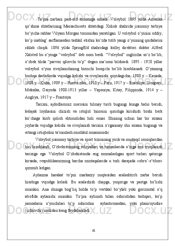   To’pni   zarbani   past-old   tomoniga   uriladi.   Voleybol   1895   yilda   Amerika
qo’shma   shtatlarining   Massachusets   shtatidagi   Xoliok   shahrida   jismoniy   tarbiya
bo’yicha rahbar Vilyam Morgan tomonidan yaratilgan. U voleybol o’yinini oddiy,
ko’p mablag’ sarflamasdan tashkil etishni ko’zda tutib yangi o’yinning qoidalarini
ishlab   chiqdi.   1896   yilda   Springfild   shahridagi   kollej   direktori   doktor   Alfred
Xalsted   bu   o’yinga   “voleybol”   deb   nom   berdi.   “Voleybol”   inglizcha   so’z   bo’lib,
o’zbek   tilida   “parvoz   qiluvchi   to’p”   degan   ma’noni   bildiradi.   1895   -   1920   yillar
voleybol   o’yini   rivojlanishining   birinchi   bosqichi   bo’lib   hisoblanadi.   O’yinning
boshqa davlatlarda vujudga kelishi va rivojlanishi quyidagicha: 1900 y – Kanada,
1908 y – Kuba, 1909 y – Puerto-riko, 1910 y – Peru, 1917 y – Braziliya, Urugvay,
Meksika,   Osiyoda   1900-1913   yillar   –   Yaponiya,   Kitay,   Filippinda,   1914   y   –
Angliya, 1917 y – Frantsiya.
Tarixni,   ajdodlarimiz   merosini   bilmay   turib   bugungi   kunga   baho   berish,
kelajak   loyihasini   chizish   va   istiqlol   binosini   qurishga   kirishish   boshi   berk
ko’chaga   kirib   qolish   ehtimolidan   holi   emas.   Shuning   uchun   har   bir   soxani
joylarda   vujudga   kelishi  va  rivojlanish  tarixini   o’rganmay  shu  soxani  bugungi   va
ertangi istiqbolini ta’minlash mushkul muammodir. 
Voleybol jismoniy tarbiya va sport tizimining yirik va mustaqil irmoqlaridan
biri   hisoblanib,   O’zbekistonning   viloyatlari   va   tumanlarida   o’ziga   xos   rivojlanish
tarixiga   ega.   Voleybol   O’zbekistonda   eng   ommalashgan   sport   turlari   qatoriga
kirsada,   respublikamizning   barcha   mintaqalarida   u   turli   darajada   «obro’-e’tibor»
qozonib kelgan. 
Aylanma   harakat   to’pni   markaziy   nuqtasidan   aralashtirib   zarba   berish
hisobiga   vujudga   keladi.   Bu   aralashish   chapga,   yuqoriga   va   pastga   bo’lishi
mumkin.   Ana   shunga   bog’liq   holda   to’p   vertikal   bo’ylab   yoki   gorizontal   o’q
atrofida   aylanishi   mumkin.   To’pni   aylinish   bilan   oshirishdan   tashqari,   ko’p
jamoalarni   o’yinchilari   to’p   oshirishni     aylantirmasdan,   yoki   planiruyushie
(uchuvchi) usulidan keng foydalaniladi. 
41 