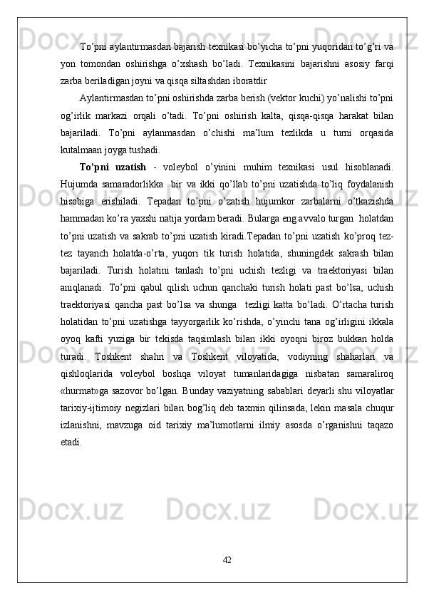 To’pni aylantirmasdan bajarish texnikasi bo’yicha to’pni yuqoridan to’g’ri va
yon   tomondan   oshirishga   o’xshash   bo’ladi.   Texnikasini   bajarishni   asosiy   farqi
zarba beriladigan joyni va qisqa siltashdan iboratdir
Aylantirmasdan to’pni oshirishda zarba berish (vektor kuchi) yo’nalishi to’pni
og’irlik   markazi   orqali   o’tadi.   To’pni   oshirish   kalta,   qisqa-qisqa   harakat   bilan
bajariladi.   To’pni   aylanmasdan   o’chishi   ma’lum   tezlikda   u   turni   orqasida
kutalmaan joyga tushadi.
To’pni   uzatish   -   voleybol   o’yinini   muhim   texnikasi   usul   hisoblanadi.
Hujumda   samaradorlikka     bir   va   ikki   qo’llab   to’pni   uzatishda   to’liq   foydalanish
hisobiga   erishiladi.   Tepadan   to’pni   o’zatish   hujumkor   zarbalarni   o’tkazishda
hammadan ko’ra yaxshi natija yordam beradi. Bularga eng avvalo turgan  holatdan
to’pni  uzatish  va sakrab to’pni  uzatish  kiradi.Tepadan to’pni  uzatish   ko’proq tez-
tez   tayanch   holatda-o’rta,   yuqori   tik   turish   holatida,   shuningdek   sakrash   bilan
bajariladi.   Turish   holatini   tanlash   to’pni   uchish   tezligi   va   traektoriyasi   bilan
aniqlanadi.   To’pni   qabul   qilish   uchun   qanchaki   turish   holati   past   bo’lsa,   uchish
traektoriyasi   qancha   past   bo’lsa   va   shunga     tezligi   katta   bo’ladi.   O’rtacha   turish
holatidan   to’pni   uzatishga   tayyorgarlik   ko’rishda,   o’yinchi   tana   og’irligini   ikkala
oyoq   kafti   yuziga   bir   tekisda   taqsimlash   bilan   ikki   oyoqni   biroz   bukkan   holda
turadi.   Toshkent   shahri   va   Toshkent   viloyatida,   vodiyning   shaharlari   va
qishloqlarida   voleybol   boshqa   viloyat   tumanlaridagiga   nisbatan   samaraliroq
«hurmat»ga  sazovor   bo’lgan.  Bunday  vaziyatning  sabablari   deyarli  shu  viloyatlar
tarixiy-ijtimoiy   negizlari   bilan   bog’liq   deb   taxmin   qilinsada,   lekin   masala   chuqur
izlanishni,   mavzuga   oid   tarixiy   ma’lumotlarni   ilmiy   asosda   o’rganishni   taqazo
etadi.
42 