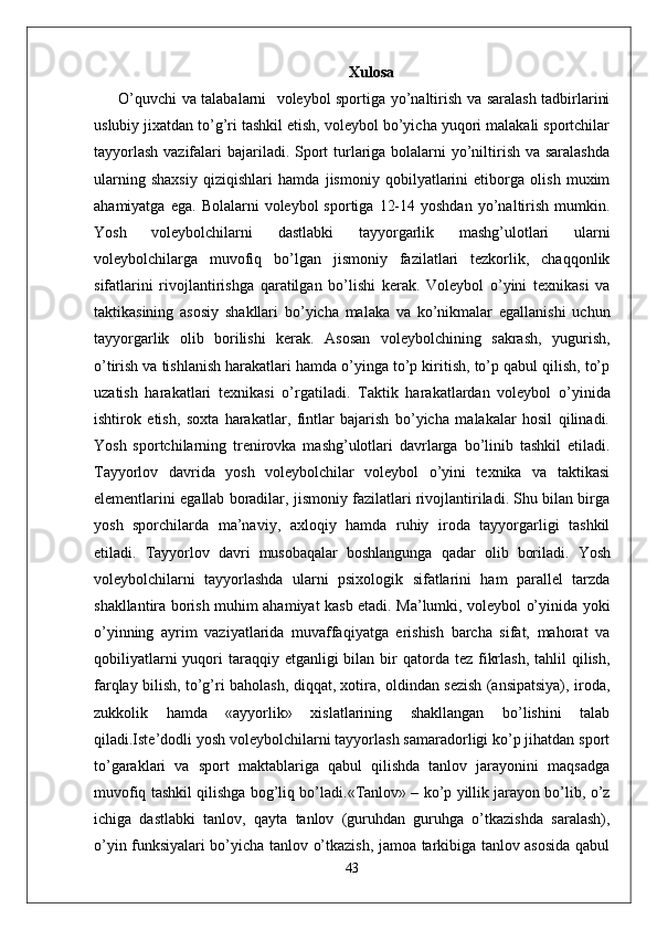 Xulosa
  O’quvchi va talabalarni   voleybol sportiga yo’naltirish va saralash tadbirlarini
uslubiy jixatdan to’g’ri tashkil etish, voleybol bo’yicha yuqori malakali sportchilar
tayyorlash  vazifalari  bajariladi. Sport  turlariga bolalarni  yo’niltirish va saralashda
ularning   shaxsiy   qiziqishlari   hamda   jismoniy   qobilyatlarini   etiborga   olish   muxim
ahamiyatga  ega.   Bolalarni   voleybol   sportiga  12-14  yoshdan   yo’naltirish  mumkin.
Yosh   voleybolchilarni   dastlabki   tayyorgarlik   mashg’ulotlari   ularni
voleybolchilarga   muvofiq   bo’lgan   jismoniy   fazilatlari   tezkorlik,   chaqqonlik
sifatlarini   rivojlantirishga   qaratilgan   bo’lishi   kerak.   Voleybol   o’yini   texnikasi   va
taktikasining   asosiy   shakllari   bo’yicha   malaka   va   ko’nikmalar   egallanishi   uchun
tayyorgarlik   olib   borilishi   kerak.   Asosan   voleybolchining   sakrash,   yugurish,
o’tirish va tishlanish harakatlari hamda o’yinga to’p kiritish, to’p qabul qilish, to’p
uzatish   harakatlari   texnikasi   o’rgatiladi.   Taktik   harakatlardan   voleybol   o’yinida
ishtirok   etish,   soxta   harakatlar,   fintlar   bajarish   bo’yicha   malakalar   hosil   qilinadi.
Yosh   sportchilarning   trenirovka   mashg’ulotlari   davrlarga   bo’linib   tashkil   etiladi.
Tayyorlov   davrida   yosh   voleybolchilar   voleybol   o’yini   texnika   va   taktikasi
elementlarini egallab boradilar, jismoniy fazilatlari rivojlantiriladi. Shu bilan birga
yosh   sporchilarda   ma’naviy,   axloqiy   hamda   ruhiy   iroda   tayyorgarligi   tashkil
etiladi.   Tayyorlov   davri   musobaqalar   boshlangunga   qadar   olib   boriladi.   Yosh
voleybolchilarni   tayyorlashda   ularni   psixologik   sifatlarini   ham   parallel   tarzda
shakllantira borish muhim ahamiyat kasb etadi. Ma’lumki, voleybol o’yinida yoki
o’yinning   ayrim   vaziyatlarida   muvaffaqiyatga   erishish   barcha   sifat,   mahorat   va
qobiliyatlarni   yuqori   taraqqiy  etganligi  bilan  bir   qatorda tez  fikrlash,  tahlil   qilish,
farqlay bilish, to’g’ri baholash, diqqat, xotira, oldindan sezish (ansipatsiya), iroda,
zukkolik   hamda   «ayyorlik»   xislatlarining   shakllangan   bo’lishini   talab
qiladi.Iste’dodli yosh voleybolchilarni tayyorlash samaradorligi ko’p jihatdan sport
to’garaklari   va   sport   maktablariga   qabul   qilishda   tanlov   jarayonini   maqsadga
muvofiq tashkil qilishga bog’liq bo’ladi.«Tanlov» – ko’p yillik jarayon bo’lib, o’z
ichiga   dastlabki   tanlov,   qayta   tanlov   (guruhdan   guruhga   o’tkazishda   saralash),
o’yin funksiyalari bo’yicha tanlov o’tkazish, jamoa tarkibiga tanlov asosida qabul
43 