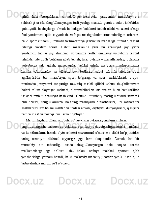 qilish   kabi   bosqichlarni   kiritadi.O’quv-trenirovka   jarayonida   murabbiy   o’z
rahbarligi ostida shug’ullanayotgan turli yoshga mansub guruh a’zolari tarkibidan
qobiliyatli,   boshqalarga   o’rnak   bo’ladigan   bolalarni   tanlab   olishi   va   ularni   o’ziga
faol   yordamchi   qilib   tayyorlashi   nafaqat   mashg’ulotlar   samaradorligini   oshiradi,
balki sport intizomi, umuman ta’lim-tarbiya jarayonini maqsadga muvofiq tashkil
qilishga     yordam     beradi.     Ushbu     masalaning     yana     bir     ahamiyatli   joyi,   ya’ni
yordamchi   faollar   joyi   shundaki,   yordamchi   faollar   ommaviy   voleybolni   tashkil
qilishda,  iste’dodli  bolalarni   izlab  topish,  turarjoylarda  –  mahallalardagi  bolalarni
voleybolga   jalb   qilish,   musobaqalar   tashkil   qilish,   me’yoriy   mashq-testlarini
hamda   «Alpomish»   va   «Barchinoy»   testlarini   qabul   qilishda   alohida   o’rin
egallaydi.Har   bir   murabbiyni   sport   to’garagi   va   sport   maktablarida   o’quv-
trenirovka   jarayonini   maqsadga   muvofiq   tashkil   qilishi   uchun   shug’ullanuvchi
bolani   ta’lim   olayotgan   maktabi,   o’qituvchilari   va   ota-onalari   bilan   hamkorlikda
ishlashi   muhim   ahamiyat   kasb   etadi.   Chunki,   murabbiy   mashg’ulotlarni   samarali
olib   borishi,   shug’ullanuvchi   bolaning   mashqlarni   o’zlashtirishi,   uni   mahoratini
shakllanishi shu bolani maktab va uydagi ahvoli, kayfiyati, dunyoqarashi, qiziqishi
hamda xislat va boshqa omillarga bog’liqdir.
Ma’lumki,shug’ullanuvchibolanio’quv-trenirovkajarayonidamashqlarni
onglitushunganholdaijroetishi,yuklamaniqandayijroetayotganliginisezishi,   malaka
va ko’nikmalarni hamda o’yin sirlarini mukammal o’zlashtira olishi ko’p jihatdan
uning   nazariy-intellektual   tayyorgarligiga   ham   aloqadordir.   Demak,   har   bir
murabbiy   o’z   rahbarligi   ostida   shug’ullanayotgan   bola   haqida   barcha
ma’lumotlarga   ega   bo’lishi,   shu   bolani   nafaqat   malakali   sportchi   qilib
yetishtirishga   yordam   beradi,   balki   ma’naviy-madaniy   jihatdan   yetuk   inson   qilib
tarbiyalashda muhim ro’l o’ynaydi.
44 
