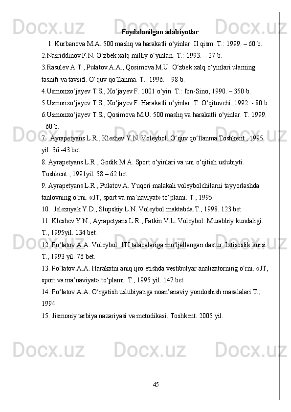 Foydalanilgan adabiyotlar
1. Kurbanova M.A. 500 mashq va harakatli  о ‘yinlar. II qism. T.: 1999. – 60 b. 
2.Nasriddinov F.N.  О ‘zbek xalq milliy  о ‘yinlari. T.: 1993. – 27 b. 
3.Rasulev A.T., Pulatov A.A., Qosimova M.U.  О ‘zbek xalq  о ‘yinlari ularning 
tasnifi va tavsifi.  О ‘quv q о ‘llanma. T.: 1996. – 98 b. 
4.Usmonx о ‘jayev T.S., X о ‘jayev F. 1001  о ‘yin. T.: Ibn-Sino, 1990. – 350 b. 
5.Usmonx о ‘jayev T.S., X о ‘jayev F. Harakatli  о ‘yinlar. T.  О ‘qituvchi, 1992. - 80 b.
6.Usmonx о ‘jayev T.S., Qosimova M.U. 500 mashq va harakatli  о ‘yinlar. T. 1999. 
- 60 b. 
7.  Ayrapetyans L.R., Kleshev Y.N. Voleybol.  О ‘quv q о ‘llanma.Toshkent., 1995 
yil. 36 -43 bet.
8. Ayrapetyans L.R., Godik M.A. Sport  о ‘yinlari va uni  о ‘qitish uslubiyti. 
Toshkent., 1991yil. 58 – 62 bet.
9. Ayrapetyans L.R., Pulatov A. Yuqori malakali voleybolchilarni tayyorlashda 
tanlovning  о ‘rni. «JT, sport va ma’naviyat» t о ‘plami. T., 1995. 
10.  Jeleznyak Y.D., Slupskiy L.N. Voleybol maktabda.T., 1998. 123 bet.
11. Kleshev Y.N., Ayrapetyans L.R., Patkin V.L. Voleybol. Murabbiy kundaligi. 
T., 1995yil. 134 bet.
12. P о ‘latov A.A. Voleybol. JTI talabalariga m о ‘ljallangan dastur. Ixtisoslik kursi. 
T., 1993 yil. 76 bet.
13. P о ‘latov A.A. Harakatni aniq ijro etishda vestibulyar analizatorning  о ‘rni. «JT, 
sport va ma’naviyat» t о ‘plami. T., 1995 yil. 147 bet.
14. P о ‘latov A.A.  О ‘rgatish uslubiyatiga noan’anaviy yondoshish masalalari T., 
1994.
15. Jismoniy tarbiya nazariyasi va metodikasi.  Toshkent. 2005 yil.
45 