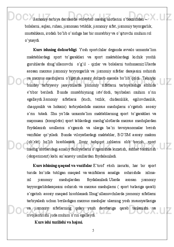 Jismoniy tarbiya darslarida   voleybol   mashg’ulotlarini o’tkazishdan – 
bolalarni, aqlan, ruhan, jismonan tetiklik, jismoniy sifat, jismoniy tayorgarlik, 
mustahkam, irodali bo’lib o’sishga har bir murabbiy va o’qituvchi muhim rol 
o’ynaydi.
Kurs   ishning   dolzarbligi .   Yosh   sportchilar   deganda   avvalo   umumta’lim
maktablardagi   sport   to’garaklari   va   sport   maktablardagi   kichik   yoshli
guruhlarda   shug’ullanuvchi  o’g’il   -   qizlar   va   bolalarni   tushunamiz.Ularda
asosan   maxsus   jismoniy   tayyorgarlik   va   jismoniy   sifatlar   darajasini   oshirish
va  maxsus   mashqlarni   o’rgatish   asosiy   dolzarb   masala   bo’lib  qoldi.  Tabiiyki
bunday   tarbiyaviy   jarayonlarda   jismoniy   sifatlarni   tarbiyalashga   alohida
e’tibor   beriladi.   Bunda   murabbiyning   iste’dodi,   tajribalari   muhim   o’rin
egallaydi.Jismoniy   sifatlarni   (kuch,   tezlik,   chidamlilik,   egiluvchanlik,
chaqqonlik   va   hokazo)   tarbiyalashda   maxsus   mashqlarni   o’rgatish   asosiy
o’rin   tutadi.   Shu   yo’lda   umumta’lim   maktablarning   sport   to’garaklari   va
majmuani   (kompleks) sport tablardagi   mashg’ulotlarda maxsus   mashqlardan
foydalanish   usullarini   o’rganish   va   ularga   ba’zi   tavsiyanomalar   berish
vazifalar   qo’yiladi.   Bunda   viloyatlardagi   maktablar,   BO’SM   asosiy   makon
(ob’ekt)   bo’lib   hisoblanadi.   Ilmiy   tadqiqot   ishlarini   olib   borish,   sport
mashg’ulotlaridagi amaliy faoliyatlarni o’rganishda kuzatish, suhbat tekshirish
(eksperiment) kabi   an’anaviy usullardan foydalaniladi. 
      Kurs ishining qaqsad va vazifalar .E’tirof	
  etish	  zarurki,	  har	  bir	  sport
turida	
  ko’zda	  tutilgan   maqsad	  va  vazifalarni amalga	  oshirishda	  xilma-
xil	
  jismoniy	  mashqlardan	  foydalaniladi. Ularda   asosan   jismoniy
tayyorgarlikdarajasini   oshirish   va   maxsus   mashqlarni   (   sport   turlariga   qarab)
o’rgatish   asosiy  maqsad  hisoblanadi.Shug’ullanuvchilarda  jismoniy  sifatlarni
tarbiyalash uchun beriladigan maxsus mashqlar   ularning yosh   xususiyatlariga
va   jismoniy   sifatlarning   qulay   yosh   davrlariga   qarab   tanlanishi   va
rivojlantirishi juda muhim o’rin egallaydi. 
Kurs ishi   tuzilishi   va  hajmi.
5 